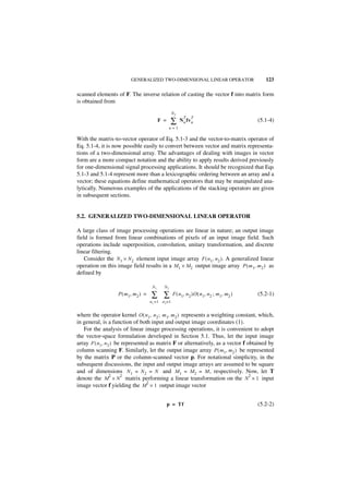 GENERALIZED TWO-DIMENSIONAL LINEAR OPERATOR                             123

scanned elements of F. The inverse relation of casting the vector f into matrix form
is obtained from
                                                      N2
                                                             T   T
                                            F =     ∑      N n fv n                            (5.1-4)
                                                    n=1

With the matrix-to-vector operator of Eq. 5.1-3 and the vector-to-matrix operator of
Eq. 5.1-4, it is now possible easily to convert between vector and matrix representa-
tions of a two-dimensional array. The advantages of dealing with images in vector
form are a more compact notation and the ability to apply results derived previously
for one-dimensional signal processing applications. It should be recognized that Eqs
5.1-3 and 5.1-4 represent more than a lexicographic ordering between an array and a
vector; these equations define mathematical operators that may be manipulated ana-
lytically. Numerous examples of the applications of the stacking operators are given
in subsequent sections.


5.2. GENERALIZED TWO-DIMENSIONAL LINEAR OPERATOR

A large class of image processing operations are linear in nature; an output image
field is formed from linear combinations of pixels of an input image field. Such
operations include superposition, convolution, unitary transformation, and discrete
linear filtering.
    Consider the N 1 × N 2 element input image array F ( n1, n 2 ). A generalized linear
operation on this image field results in a M 1 × M 2 output image array P ( m 1, m 2 ) as
defined by

                                       N1      N2
                   P ( m 1, m 2 ) =   ∑ ∑             F ( n 1, n 2 )O ( n 1, n 2 ; m 1, m2 )   (5.2-1)
                                      n1 = 1 n 2= 1


where the operator kernel O ( n 1, n 2 ; m 1, m 2 ) represents a weighting constant, which,
in general, is a function of both input and output image coordinates (1).
   For the analysis of linear image processing operations, it is convenient to adopt
the vector-space formulation developed in Section 5.1. Thus, let the input image
array F ( n1, n 2 ) be represented as matrix F or alternatively, as a vector f obtained by
column scanning F. Similarly, let the output image array P ( m1, m2 ) be represented
by the matrix P or the column-scanned vector p. For notational simplicity, in the
subsequent discussions, the input and output image arrays are assumed to be square
and of dimensions N 1 = N 2 = N and M 1 = M 2 = M , respectively. Now, let T
                 2    2                                                         2
denote the M × N matrix performing a linear transformation on the N × 1 input
                                  2
image vector f yielding the M × 1 output image vector


                                                  p = Tf                                       (5.2-2)
 