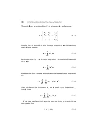 124     DISCRETE IMAGE MATHEMATICAL CHARACTERIZATION


The matrix T may be partitioned into M × N submatrices T mn and written as


                                     T11       T 12     …       T 1N
                                     T21       T 22     …       T 2N
                           T =                                                (5.2-3)




                                                  …



                                                                 …
                                     …
                                     TM1 TM2 … T MN



From Eq. 5.1-3, it is possible to relate the output image vector p to the input image
matrix F by the equation

                                              N
                                   p =       ∑      TN n Fv n                 (5.2-4)
                                             n =1


Furthermore, from Eq. 5.1-4, the output image matrix P is related to the input image
vector p by

                                              M

                                             ∑
                                                        T   T
                                   P =              Mm pu m                   (5.2-5)
                                             m=1


Combining the above yields the relation between the input and output image matri-
ces,

                               M         N
                                                    T                  T
                         P =   ∑ ∑             ( M m TNn )F ( v n u m )       (5.2-6)
                               m=1    n=1


where it is observed that the operators Mm and N n simply extract the partition T mn
from T. Hence

                                     M        N

                                     ∑ ∑ Tmn F ( vn um )
                                                                  T
                            P =                                               (5.2-7)
                                   m =1 n =1


   If the linear transformation is separable such that T may be expressed in the
direct product form


                                     T = TC ⊗ TR                              (5.2-8)
 
