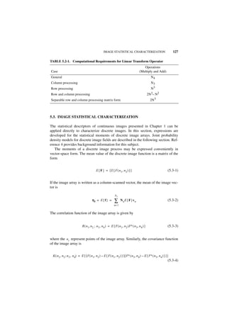 IMAGE STATISTICAL CHARACTERIZATION                                    127

TABLE 5.2-1. Computational Requirements for Linear Transform Operator
                                                                                              Operations
Case                                                                                       (Multiply and Add)
General                                                                                               N4
Column processing                                                                                     N3
Row processing                                                                                        N3
Row and column processing                                                                          2N3– N2
Separable row and column processing matrix form                                                      2N3



5.3. IMAGE STATISTICAL CHARACTERIZATION

The statistical descriptors of continuous images presented in Chapter 1 can be
applied directly to characterize discrete images. In this section, expressions are
developed for the statistical moments of discrete image arrays. Joint probability
density models for discrete image fields are described in the following section. Ref-
erence 4 provides background information for this subject.
   The moments of a discrete image process may be expressed conveniently in
vector-space form. The mean value of the discrete image function is a matrix of the
form


                                              E { F } = [ E { F ( n 1, n 2 ) } ]                                        (5.3-1)


If the image array is written as a column-scanned vector, the mean of the image vec-
tor is

                                                                 N2
                                          ηf = E { f } =         ∑     N n E { F }v n                                   (5.3-2)
                                                                n= 1


The correlation function of the image array is given by


                                R ( n 1, n 2 ; n 3 , n 4 ) = E { F ( n 1, n 2 )F∗ ( n 3, n 4 ) }                        (5.3-3)


where the n i represent points of the image array. Similarly, the covariance function
of the image array is


  K ( n 1, n 2 ; n 3 , n 4) = E { [ F ( n 1, n 2 ) – E { F ( n 1, n 2 ) } ] [ F∗ ( n 3, n 4 ) – E { F∗ ( n 3, n 4 ) } ] }
                                                                                                                        (5.3-4)
 