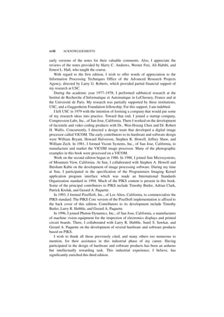 xviii    ACKNOWLEDGMENTS


early versions of the notes for their valuable comments. Also, I appreciate the
reviews of the notes provided by Harry C. Andrews, Werner Frei, Ali Habibi, and
Ernest L. Hall, who taught the course.
   With regard to the first edition, I wish to offer words of appreciation to the
Information Processing Techniques Office of the Advanced Research Projects
Agency, directed by Larry G. Roberts, which provided partial financial support of
my research at USC.
   During the academic year 1977–1978, I performed sabbatical research at the
Institut de Recherche d’Informatique et Automatique in LeChesney, France and at
the Université de Paris. My research was partially supported by these institutions,
USC, and a Guggenheim Foundation fellowship. For this support, I am indebted.
   I left USC in 1979 with the intention of forming a company that would put some
of my research ideas into practice. Toward that end, I joined a startup company,
Compression Labs, Inc., of San Jose, California. There I worked on the development
of facsimile and video coding products with Dr., Wen-Hsiung Chen and Dr. Robert
H. Wallis. Concurrently, I directed a design team that developed a digital image
processor called VICOM. The early contributors to its hardware and software design
were William Bryant, Howard Halverson, Stephen K. Howell, Jeffrey Shaw, and
William Zech. In 1981, I formed Vicom Systems, Inc., of San Jose, California, to
manufacture and market the VICOM image processor. Many of the photographic
examples in this book were processed on a VICOM.
   Work on the second edition began in 1986. In 1988, I joined Sun Microsystems,
of Mountain View, California. At Sun, I collaborated with Stephen A. Howell and
Ihtisham Kabir on the development of image processing software. During my time
at Sun, I participated in the specification of the Programmers Imaging Kernel
application program interface which was made an International Standards
Organization standard in 1994. Much of the PIKS content is present in this book.
Some of the principal contributors to PIKS include Timothy Butler, Adrian Clark,
Patrick Krolak, and Gerard A. Paquette.
   In 1993, I formed PixelSoft, Inc., of Los Altos, California, to commercialize the
PIKS standard. The PIKS Core version of the PixelSoft implementation is affixed to
the back cover of this edition. Contributors to its development include Timothy
Butler, Larry R. Hubble, and Gerard A. Paquette.
   In 1996, I joined Photon Dynamics, Inc., of San Jose, California, a manufacturer
of machine vision equipment for the inspection of electronics displays and printed
circuit boards. There, I collaborated with Larry R. Hubble, Sunil S. Sawkar, and
Gerard A. Paquette on the development of several hardware and software products
based on PIKS.
   I wish to thank all those previously cited, and many others too numerous to
mention, for their assistance in this industrial phase of my career. Having
participated in the design of hardware and software products has been an arduous
but intellectually rewarding task. This industrial experience, I believe, has
significantly enriched this third edition.
 