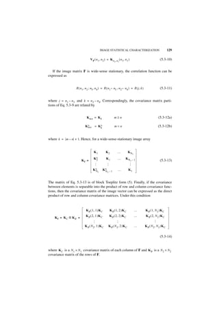 IMAGE STATISTICAL CHARACTERIZATION                                        129

                                V F ( n 1, n 2 ) = K n           n 2 ( n 1,   n1 )                            (5.3-10)
                                                            2,




   If the image matrix F is wide-sense stationary, the correlation function can be
expressed as


                   R ( n 1, n 2 ; n3, n 4 ) = R ( n 1 – n3 , n 2 – n 4 ) = R ( j, k )                         (5.3-11)


where j = n 1 – n 3 and k = n 2 – n 4. Correspondingly, the covariance matrix parti-
tions of Eq. 5.3-9 are related by


                             K mn = K k                     m≥n                                             (5.3-12a)

                            mn = K∗
                           K∗     k
                                                            m<n                                             (5.3-12b)


where k = m – n + 1. Hence, for a wide-sense-stationary image array


                                    K1         K2                 …             KN
                                                                                         2

                                    K∗          K1                …           KN         –1
                        Kf =         2                                               2                        (5.3-13)
                                                 …
                                    …




                                                                                 …




                                   K∗
                                    N         K∗
                                               N       –1
                                                                  …             K1
                                        2          2




The matrix of Eq. 5.3-13 is of block Toeplitz form (5). Finally, if the covariance
between elements is separable into the product of row and column covariance func-
tions, then the covariance matrix of the image vector can be expressed as the direct
product of row and column covariance matrices. Under this condition



                            K R ( 1, 1 )K C             K R ( 1, 2 )K C                      …   K R ( 1, N 2 )K C
                            K R ( 2, 1 )K C            K R ( 2, 2 )K C                       …   K R ( 2, N 2 )K C
    Kf = KC ⊗ KR =
                                                                                                        …
                                                                 …
                                   …




                           K R ( N 2, 1 )K C           K R ( N 2, 2 )K C                     …   K R ( N 2, N2 )K C


                                                                                                              (5.3-14)


where K C is a N 1 × N 1 covariance matrix of each column of F and K R is a N 2 × N 2
covariance matrix of the rows of F.
 