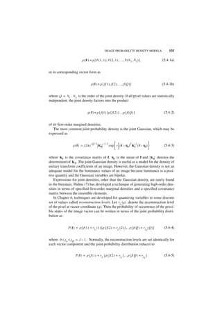 IMAGE PROBABILITY DENSITY MODELS                    133

                           p ( F ) ≡ p { F ( 1, 1 ), F ( 2, 1 ), …, F ( N 1, N 2 ) }                   (5.4-1a)


or in corresponding vector form as


                                     p ( f ) ≡ p { f ( 1 ), f ( 2 ), …, f ( Q ) }                      (5.4-1b)


where Q = N 1 ⋅ N 2 is the order of the joint density. If all pixel values are statistically
independent, the joint density factors into the product


                                 p ( f ) ≡ p { f ( 1 ) }p { f ( 2 ) }…p { f ( Q ) }                     (5.4-2)


of its first-order marginal densities.
   The most common joint probability density is the joint Gaussian, which may be
expressed as

                                     –Q ⁄ 2        –1 ⁄ 2        1               T –1             
                  p ( f ) = ( 2π )            Kf            exp  – -- ( f – η f ) K f ( f – η f ) 
                                                                     -                                  (5.4-3)
                                                                   2                              

where K f is the covariance matrix of f, η f is the mean of f and K f denotes the
determinant of K f . The joint Gaussian density is useful as a model for the density of
unitary transform coefficients of an image. However, the Gaussian density is not an
adequate model for the luminance values of an image because luminance is a posi-
tive quantity and the Gaussian variables are bipolar.
    Expressions for joint densities, other than the Gaussian density, are rarely found
in the literature. Huhns (7) has developed a technique of generating high-order den-
sities in terms of specified first-order marginal densities and a specified covariance
matrix between the ensemble elements.
    In Chapter 6, techniques are developed for quantizing variables to some discrete
set of values called reconstruction levels. Let r jq ( q ) denote the reconstruction level
of the pixel at vector coordinate (q). Then the probability of occurrence of the possi-
ble states of the image vector can be written in terms of the joint probability distri-
bution as


              P ( f ) = p { f ( 1 ) = r j ( 1 ) }p { f ( 2 ) = r j ( 2 ) }…p { f ( Q ) = r j ( Q ) }    (5.4-4)
                                         1                           2                            Q




where 0 ≤ j q ≤ j Q = J – 1. Normally, the reconstruction levels are set identically for
each vector component and the joint probability distribution reduces to


                     P ( f ) = p { f ( 1 ) = r j }p { f ( 2 ) = r j }…p { f ( Q ) = r j }               (5.4-5)
                                                   1                     2                    Q
 