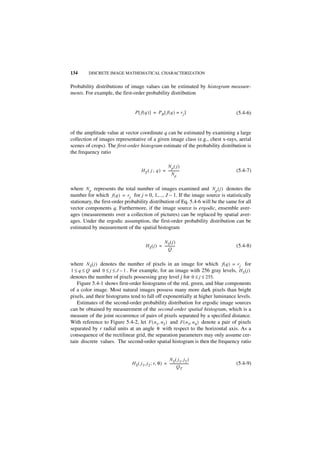 134      DISCRETE IMAGE MATHEMATICAL CHARACTERIZATION


Probability distributions of image values can be estimated by histogram measure-
ments. For example, the first-order probability distribution


                                 P [ f ( q ) ] = PR [ f ( q ) = r j ]               (5.4-6)


of the amplitude value at vector coordinate q can be estimated by examining a large
collection of images representative of a given image class (e.g., chest x-rays, aerial
scenes of crops). The first-order histogram estimate of the probability distribution is
the frequency ratio

                                                       Np ( j )
                                       H E ( j ; q ) = -------------
                                                                   -                (5.4-7)
                                                           Np


where N p represents the total number of images examined and N p ( j ) denotes the
number for which f ( q ) = r j for j = 0, 1,..., J – 1. If the image source is statistically
stationary, the first-order probability distribution of Eq. 5.4-6 will be the same for all
vector components q. Furthermore, if the image source is ergodic, ensemble aver-
ages (measurements over a collection of pictures) can be replaced by spatial aver-
ages. Under the ergodic assumption, the first-order probability distribution can be
estimated by measurement of the spatial histogram

                                                     NS ( j )
                                          HS ( j ) = ------------
                                                                -                   (5.4-8)
                                                          Q


where N S ( j ) denotes the number of pixels in an image for which f ( q ) = r j for
1 ≤ q ≤ Q and 0 ≤ j ≤ J – 1 . For example, for an image with 256 gray levels, H S ( j )
denotes the number of pixels possessing gray level j for 0 ≤ j ≤ 255.
   Figure 5.4-1 shows first-order histograms of the red, green, and blue components
of a color image. Most natural images possess many more dark pixels than bright
pixels, and their histograms tend to fall off exponentially at higher luminance levels.
   Estimates of the second-order probability distribution for ergodic image sources
can be obtained by measurement of the second-order spatial histogram, which is a
measure of the joint occurrence of pairs of pixels separated by a specified distance.
With reference to Figure 5.4-2, let F ( n1, n 2 ) and F ( n3, n 4 ) denote a pair of pixels
separated by r radial units at an angle θ with respect to the horizontal axis. As a
consequence of the rectilinear grid, the separation parameters may only assume cer-
tain discrete values. The second-order spatial histogram is then the frequency ratio


                                                         NS ( j1, j2 )
                               H S ( j 1, j 2 ; r, θ ) = -----------------------
                                                                               -    (5.4-9)
                                                                 QT
 