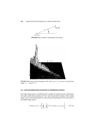 136     DISCRETE IMAGE MATHEMATICAL CHARACTERIZATION




                 FIGURE 5.4-2. Geometric relationships of pixel pairs.




                                                 j2




            j1




FIGURE 5.4-3. Second-order histogram of the smpte_girl_luminance monochrome
image; r = 1 and θ = 0 .



5.5. LINEAR OPERATOR STATISTICAL REPRESENTATION

If an input image array is considered to be a sample of a random process with known
first and second-order moments, the first- and second-order moments of the output
image array can be determined for a given linear transformation. First, the mean of
the output image array is

                                      N1      N2                                 
                                                                                 
             E { P ( m 1, m2 ) } = E  ∑       ∑ F ( n1, n2 )O ( n1, n2 ; m1, m2 )   (5.5-1a)
                                      n =1   n2 = 1                              
                                      1                                          
 