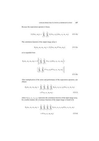 LINEAR OPERATOR STATISTICAL REPRESENTATION                                             137

Because the expectation operator is linear,


                                               N1        N2
                 E { P ( m 1, m 2 ) } =        ∑ ∑             E { F ( n 1, n 2 ) }O ( n 1, n 2 ; m 1, m 2 )        (5.5-1b)
                                              n1 = 1 n2 = 1



The correlation function of the output image array is


                        RP ( m 1, m 2 ; m 3 , m4 ) = E { P ( m 1, m 2 )P∗ ( m 3, m 4 ) }                            (5.5-2a)


or in expanded form


                                        N1        N2
                                
R P ( m 1, m2 ; m 3 , m 4 ) = E 
                                
                                         ∑ ∑            F ( n 1, n 2 )O ( n 1, n 2 ; m 1, m 2 ) ×
                                     n 1 = 1 n 2= 1
                                

                                    N1        N2                                          
                                                                                          
                                 ∑         ∑     F∗ ( n 3, n 4 )O∗ ( n 3, n 3 ; m 3, m4 ) 
                                                                                          
                                n3 = 1    n4 = 1
                                                                                          
                                                                                                                    (5.5-2b)


After multiplication of the series and performance of the expectation operation, one
obtains
                                         N1        N2     N1      N2
     R P ( m 1, m 2 ; m 3, m 4 ) =       ∑ ∑ ∑ ∑                        RF ( n 1, n 2, n 3, n 4 )O ( n 1, n 2 ; m1, m 2 )
                                     n1 = 1 n2 = 1 n 3 = 1 n4 = 1

                                     × O∗ ( n 3, n 3 ; m3, m 4 )                                                      (5.5-3)


where R F ( n 1, n 2 ; n 3 , n 4 ) represents the correlation function of the input image array.
In a similar manner, the covariance function of the output image is found to be


                                         N1        N2    N1      N2
     KP ( m 1, m 2 ; m 3, m 4 ) =        ∑ ∑ ∑ ∑                       KF ( n 1, n 2, n 3, n 4 )O ( n 1, n 2 ; m 1, m 2 )
                                     n1 = 1 n2 = 1 n 3 = 1 n4 = 1


                                         × O∗ ( n 3, n 3 ; m3, m 4 )                                                  (5.5-4)
 