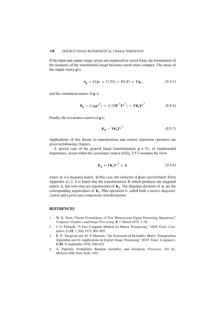 138       DISCRETE IMAGE MATHEMATICAL CHARACTERIZATION


If the input and output image arrays are expressed in vector form, the formulation of
the moments of the transformed image becomes much more compact. The mean of
the output vector p is


                         η p = E { p } = E { Tf } = TE { f } = Tηf
                                                                η                (5.5-5)


and the correlation matrix of p is

                                   T            T  T           T
                      R p = E { pp∗ } = E { Tff∗ T∗ } = TRf T∗                   (5.5-6)


Finally, the covariance matrix of p is

                                                   T
                                     K p = TK f T∗                               (5.5-7)

Applications of this theory to superposition and unitary transform operators are
given in following chapters.
   A special case of the general linear transformation p = Tf , of fundamental
importance, occurs when the covariance matrix of Eq. 5.5-7 assumes the form

                                                 T
                                   K p = TK f T∗ = Λ                             (5.5-8)


where Λ is a diagonal matrix. In this case, the elements of p are uncorrelated. From
Appendix A1.2, it is found that the transformation T, which produces the diagonal
matrix Λ , has rows that are eigenvectors of K f . The diagonal elements of Λ are the
corresponding eigenvalues of K f . This operation is called both a matrix diagonal-
ization and a principal components transformation.


REFERENCES

1.    W. K. Pratt, “Vector Formulation of Two Dimensional Signal Processing Operations,”
      Computer Graphics and Image Processing, 4, 1, March 1975, 1–24.
2.    J. O. Eklundh, “A Fast Computer Method for Matrix Transposing,” IEEE Trans. Com-
      puters, C-21, 7, July 1972, 801–803.
3.    R. E. Twogood and M. P. Ekstrom, “An Extension of Eklundh's Matrix Transposition
      Algorithm and Its Applications in Digital Image Processing,” IEEE Trans. Computers,
      C-25, 9, September 1976, 950–952.
4.    A. Papoulis, Probability, Random Variables, and Stochastic Processes, 3rd ed.,
      McGraw-Hill, New York, 1991.
 
