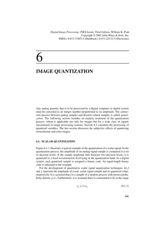 Digital Image Processing: PIKS Inside, Third Edition. William K. Pratt
                                         Copyright © 2001 John Wiley & Sons, Inc.
                      ISBNs: 0-471-37407-5 (Hardback); 0-471-22132-5 (Electronic)




6
IMAGE QUANTIZATION




Any analog quantity that is to be processed by a digital computer or digital system
must be converted to an integer number proportional to its amplitude. The conver-
sion process between analog samples and discrete-valued samples is called quanti-
zation. The following section includes an analytic treatment of the quantization
process, which is applicable not only for images but for a wide class of signals
encountered in image processing systems. Section 6.2 considers the processing of
quantized variables. The last section discusses the subjective effects of quantizing
monochrome and color images.


6.1. SCALAR QUANTIZATION

Figure 6.1-1 illustrates a typical example of the quantization of a scalar signal. In the
quantization process, the amplitude of an analog signal sample is compared to a set
of decision levels. If the sample amplitude falls between two decision levels, it is
quantized to a fixed reconstruction level lying in the quantization band. In a digital
system, each quantized sample is assigned a binary code. An equal-length binary
code is indicated in the example.
    For the development of quantitative scalar signal quantization techniques, let f
and ˆ represent the amplitude of a real, scalar signal sample and its quantized value,
     f
respectively. It is assumed that f is a sample of a random process with known proba-
bility density p ( f ) . Furthermore, it is assumed that f is constrained to lie in the range

                                        aL ≤ f ≤ a U                                 (6.1-1)


                                                                                         141
 