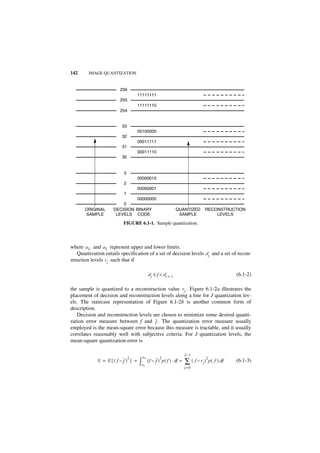 142      IMAGE QUANTIZATION


                        256
                                   11111111
                        255
                                   11111110
                        254


                         33
                                   00100000
                         32
                                   00011111
                         31
                                   00011110
                         30


                          3
                                   00000010
                          2
                                   00000001
                          1
                              00000000
                         0
       ORIGINAL      DECISION BINARY                          QUANTIZED         RECONSTRUCTION
       SAMPLE         LEVELS CODE                              SAMPLE               LEVELS

                          FIGURE 6.1-1. Sample quantization.



where a U and a L represent upper and lower limits.
   Quantization entails specification of a set of decision levels d j and a set of recon-
struction levels r j such that if

                                            dj ≤ f < dj + 1                                          (6.1-2)

the sample is quantized to a reconstruction value r j . Figure 6.1-2a illustrates the
placement of decision and reconstruction levels along a line for J quantization lev-
els. The staircase representation of Figure 6.1-2b is another common form of
description.
   Decision and reconstruction levels are chosen to minimize some desired quanti-
zation error measure between f and ˆ . The quantization error measure usually
                                       f
employed is the mean-square error because this measure is tractable, and it usually
correlates reasonably well with subjective criteria. For J quantization levels, the
mean-square quantization error is

                                                                     J–1
                              2      aU              2                              2
             E = E{( f – ˆ ) } =
                         f         ∫a       ( f – ˆ ) p ( f ) df =
                                                  f                  ∑ ( f – rj )       p ( f ) df   (6.1-3)
                                        L
                                                                     j=0
 