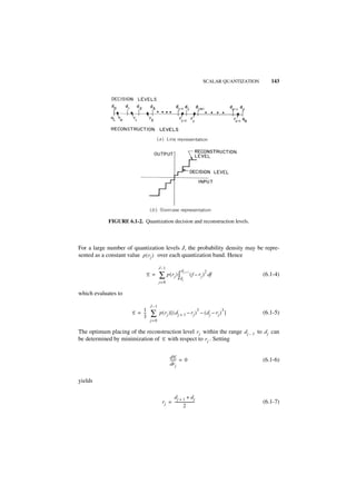SCALAR QUANTIZATION      143




             FIGURE 6.1-2. Quantization decision and reconstruction levels.



For a large number of quantization levels J, the probability density may be repre-
sented as a constant value p ( r j ) over each quantization band. Hence

                                       J –1
                                                         dj + 1             2
                             E =       ∑ p ( r j ) ∫d     j
                                                                  ( f – r j ) df                  (6.1-4)
                                       j= 0

which evaluates to

                                J–1
                           1                                            3          3
                       E = --
                           3
                            -   ∑      p ( rj ) [ ( dj + 1 – rj ) – ( dj – rj ) ]                 (6.1-5)
                                j= 0

The optimum placing of the reconstruction level r j within the range d j – 1 to d j can
be determined by minimization of E with respect to r j . Setting


                                               dE
                                               ------ = 0                                         (6.1-6)
                                               dr j


yields

                                               dj + 1 + d j
                                         r j = ----------------------                             (6.1-7)
                                                         2
 