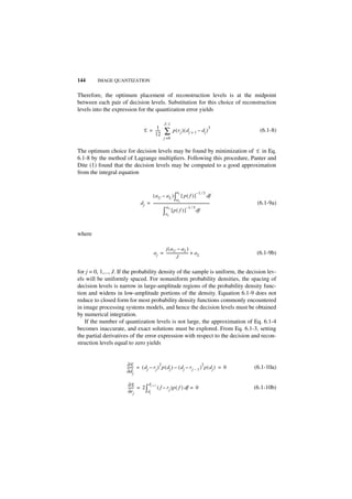 144      IMAGE QUANTIZATION


Therefore, the optimum placement of reconstruction levels is at the midpoint
between each pair of decision levels. Substitution for this choice of reconstruction
levels into the expression for the quantization error yields

                                                      J–1
                                      1                                                          3
                                 E = -----
                                     12
                                         -            ∑       p ( rj ) ( dj + 1 – dj )                   (6.1-8)
                                                     j =0


The optimum choice for decision levels may be found by minimization of E in Eq.
6.1-8 by the method of Lagrange multipliers. Following this procedure, Panter and
Dite (1) found that the decision levels may be computed to a good approximation
from the integral equation


                                                                  aj                 –1 ⁄ 3
                                     ( aU – aL ) ∫ [ p ( f ) ]                                   df
                                                               aL
                               d j = ---------------------------------------------------------------
                                                                                                   -    (6.1-9a)
                                                    aU                     –1 ⁄ 3
                                                ∫      aL
                                                          [p( f ) ]                  df



where

                                                 j ( a U – aL )
                                           a j = ------------------------ + a L
                                                                        -                               (6.1-9b)
                                                            J

for j = 0, 1,..., J. If the probability density of the sample is uniform, the decision lev-
els will be uniformly spaced. For nonuniform probability densities, the spacing of
decision levels is narrow in large-amplitude regions of the probability density func-
tion and widens in low-amplitude portions of the density. Equation 6.1-9 does not
reduce to closed form for most probability density functions commonly encountered
in image processing systems models, and hence the decision levels must be obtained
by numerical integration.
    If the number of quantization levels is not large, the approximation of Eq. 6.1-4
becomes inaccurate, and exact solutions must be explored. From Eq. 6.1-3, setting
the partial derivatives of the error expression with respect to the decision and recon-
struction levels equal to zero yields


                      ∂E                    2                             2
                      ------ = ( d j – r j ) p ( d j ) – ( d j – r j – 1 ) p ( d j ) = 0
                           -                                                                           (6.1-10a)
                      ∂d j

                       ∂E          d
                       ------ = 2 ∫ j + 1 ( f – rj )p ( f ) df = 0                                     (6.1-10b)
                       ∂r j        dj
 