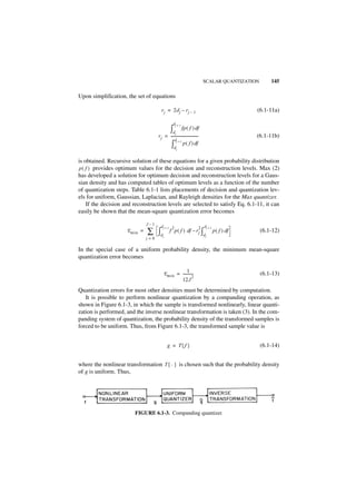 SCALAR QUANTIZATION       145

Upon simplification, the set of equations

                                       r j = 2d j – r j – 1                                     (6.1-11a)

                                                 dj + 1
                                               ∫d      fp ( f ) df
                                     r j = ------------------------------
                                                                        -
                                                j
                                                                                                (6.1-11b)
                                               dj + 1
                                            ∫     dj
                                                         p ( f ) df


is obtained. Recursive solution of these equations for a given probability distribution
p ( f ) provides optimum values for the decision and reconstruction levels. Max (2)
has developed a solution for optimum decision and reconstruction levels for a Gaus-
sian density and has computed tables of optimum levels as a function of the number
of quantization steps. Table 6.1-1 lists placements of decision and quantization lev-
els for uniform, Gaussian, Laplacian, and Rayleigh densities for the Max quantizer.
    If the decision and reconstruction levels are selected to satisfy Eq. 6.1-11, it can
easily be shown that the mean-square quantization error becomes

                               J–1
                                       dj + 1 2                         2 dj + 1
                     E min =   ∑ ∫d     j
                                              f p ( f ) df – r j ∫
                                                                            dj
                                                                                   p ( f ) df     (6.1-12)
                               j=0

In the special case of a uniform probability density, the minimum mean-square
quantization error becomes

                                                      1
                                         E min = -----------
                                                           -                                      (6.1-13)
                                                           2
                                                 12J
Quantization errors for most other densities must be determined by computation.
   It is possible to perform nonlinear quantization by a companding operation, as
shown in Figure 6.1-3, in which the sample is transformed nonlinearly, linear quanti-
zation is performed, and the inverse nonlinear transformation is taken (3). In the com-
panding system of quantization, the probability density of the transformed samples is
forced to be uniform. Thus, from Figure 6.1-3, the transformed sample value is


                                            g = T{ f }                                            (6.1-14)


where the nonlinear transformation T { · } is chosen such that the probability density
of g is uniform. Thus,




                        FIGURE 6.1-3. Companding quantizer.
 
