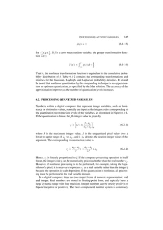 PROCESSING QUANTIZED VARIABLES        147

                                               p(g) = 1                             (6.1-15)


for – 1 ≤ g ≤ 1 . If f is a zero mean random variable, the proper transformation func-
      --
      2
       -      --
              2
               -
tion is (4)

                                                     f                   1
                                  T{ f } =        ∫–∞ p ( z ) dz – --
                                                                   2
                                                                    -               (6.1-16)


That is, the nonlinear transformation function is equivalent to the cumulative proba-
bility distribution of f. Table 6.1-2 contains the companding transformations and
inverses for the Gaussian, Rayleigh, and Laplacian probability densities. It should
be noted that nonlinear quantization by the companding technique is an approxima-
tion to optimum quantization, as specified by the Max solution. The accuracy of the
approximation improves as the number of quantization levels increases.


6.2. PROCESSING QUANTIZED VARIABLES

Numbers within a digital computer that represent image variables, such as lumi-
nance or tristimulus values, normally are input as the integer codes corresponding to
the quantization reconstruction levels of the variables, as illustrated in Figure 6.1-1.
If the quantization is linear, the jth integer value is given by

                                                     f – aL
                                    j = ( J – 1 ) -----------------
                                                                  -                  (6.2-1)
                                                  aU – a L               N


where J is the maximum integer value, f is the unquantized pixel value over a
lower-to-upper range of a L to a U , and [ · ] N denotes the nearest integer value of the
argument. The corresponding reconstruction value is

                                    aU – a L              aU – aL
                              r j = ----------------- j + ----------------- + a L
                                                    -                     -          (6.2-2)
                                            J                   2J

Hence, r j is linearly proportional to j. If the computer processing operation is itself
linear, the integer code j can be numerically processed rather than the real number r j .
However, if nonlinear processing is to be performed, for example, taking the loga-
rithm of a pixel, it is necessary to process r j as a real variable rather than the integer j
because the operation is scale dependent. If the quantization is nonlinear, all process-
ing must be performed in the real variable domain.
    In a digital computer, there are two major forms of numeric representation: real
and integer. Real numbers are stored in floating-point form, and typically have a
large dynamic range with fine precision. Integer numbers can be strictly positive or
bipolar (negative or positive). The two's complement number system is commonly
 