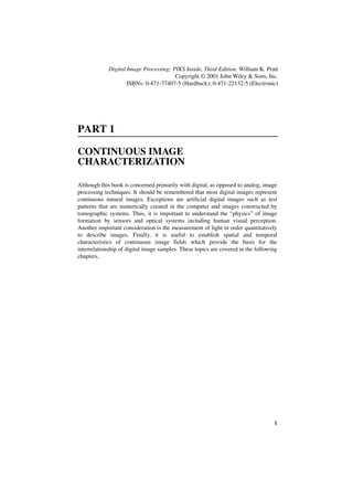 Digital Image Processing: PIKS Inside, Third Edition. William K. Pratt
                                        Copyright © 2001 John Wiley & Sons, Inc.
                     ISBNs: 0-471-37407-5 (Hardback); 0-471-22132-5 (Electronic)




PART 1

CONTINUOUS IMAGE
CHARACTERIZATION

Although this book is concerned primarily with digital, as opposed to analog, image
processing techniques. It should be remembered that most digital images represent
continuous natural images. Exceptions are artificial digital images such as test
patterns that are numerically created in the computer and images constructed by
tomographic systems. Thus, it is important to understand the “physics” of image
formation by sensors and optical systems including human visual perception.
Another important consideration is the measurement of light in order quantitatively
to describe images. Finally, it is useful to establish spatial and temporal
characteristics of continuous image fields which provide the basis for the
interrelationship of digital image samples. These topics are covered in the following
chapters.




                                                                                   1
 
