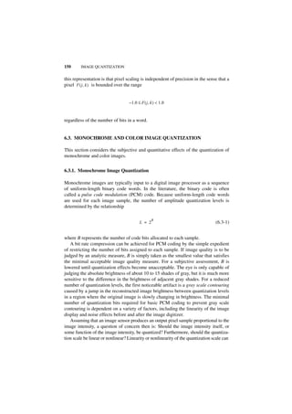 150      IMAGE QUANTIZATION


this representation is that pixel scaling is independent of precision in the sense that a
pixel F ( j, k ) is bounded over the range


                                   – 1.0 ≤ F ( j, k ) < 1.0


regardless of the number of bits in a word.


6.3. MONOCHROME AND COLOR IMAGE QUANTIZATION

This section considers the subjective and quantitative effects of the quantization of
monochrome and color images.


6.3.1. Monochrome Image Quantization

Monochrome images are typically input to a digital image processor as a sequence
of uniform-length binary code words. In the literature, the binary code is often
called a pulse code modulation (PCM) code. Because uniform-length code words
are used for each image sample, the number of amplitude quantization levels is
determined by the relationship

                                                  B
                                          L = 2                                   (6.3-1)


where B represents the number of code bits allocated to each sample.
   A bit rate compression can be achieved for PCM coding by the simple expedient
of restricting the number of bits assigned to each sample. If image quality is to be
judged by an analytic measure, B is simply taken as the smallest value that satisfies
the minimal acceptable image quality measure. For a subjective assessment, B is
lowered until quantization effects become unacceptable. The eye is only capable of
judging the absolute brightness of about 10 to 15 shades of gray, but it is much more
sensitive to the difference in the brightness of adjacent gray shades. For a reduced
number of quantization levels, the first noticeable artifact is a gray scale contouring
caused by a jump in the reconstructed image brightness between quantization levels
in a region where the original image is slowly changing in brightness. The minimal
number of quantization bits required for basic PCM coding to prevent gray scale
contouring is dependent on a variety of factors, including the linearity of the image
display and noise effects before and after the image digitizer.
   Assuming that an image sensor produces an output pixel sample proportional to the
image intensity, a question of concern then is: Should the image intensity itself, or
some function of the image intensity, be quantized? Furthermore, should the quantiza-
tion scale be linear or nonlinear? Linearity or nonlinearity of the quantization scale can
 