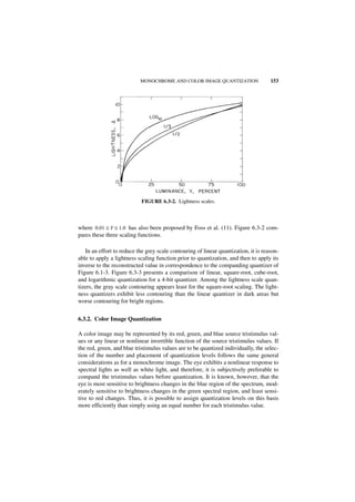 MONOCHROME AND COLOR IMAGE QUANTIZATION                   153




                            FIGURE 6.3-2. Lightness scales.



where 0.01 ≤ Y ≤ 1.0 has also been proposed by Foss et al. (11). Figure 6.3-2 com-
pares these three scaling functions.

   In an effort to reduce the grey scale contouring of linear quantization, it is reason-
able to apply a lightness scaling function prior to quantization, and then to apply its
inverse to the reconstructed value in correspondence to the companding quantizer of
Figure 6.1-3. Figure 6.3-3 presents a comparison of linear, square-root, cube-root,
and logarithmic quantization for a 4-bit quantizer. Among the lightness scale quan-
tizers, the gray scale contouring appears least for the square-root scaling. The light-
ness quantizers exhibit less contouring than the linear quantizer in dark areas but
worse contouring for bright regions.


6.3.2. Color Image Quantization

A color image may be represented by its red, green, and blue source tristimulus val-
ues or any linear or nonlinear invertible function of the source tristimulus values. If
the red, green, and blue tristimulus values are to be quantized individually, the selec-
tion of the number and placement of quantization levels follows the same general
considerations as for a monochrome image. The eye exhibits a nonlinear response to
spectral lights as well as white light, and therefore, it is subjectively preferable to
compand the tristimulus values before quantization. It is known, however, that the
eye is most sensitive to brightness changes in the blue region of the spectrum, mod-
erately sensitive to brightness changes in the green spectral region, and least sensi-
tive to red changes. Thus, it is possible to assign quantization levels on this basis
more efficiently than simply using an equal number for each tristimulus value.
 