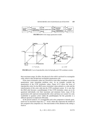 MONOCHROME AND COLOR IMAGE QUANTIZATION                 155




                    FIGURE 6.3-4 Color image quantization model.




  FIGURE 6.3-5. Loci of reproducible colors for RNGNBN and UVW coordinate systems.



their maximum ranges. In effect, the physical color solid is enclosed in a rectangular
solid, which is then divided into rectangular quantization cells.
   If the source tristimulus values are converted to some other coordinate system for
quantization, some immediate problems arise. As an example, consider the
quantization of the UVW tristimulus values. Figure 6.3-5 shows the locus of
reproducible colors for the RGB source tristimulus values plotted as a cube and the
transformation of this color cube into the UVW coordinate system. It is seen that
the RGB cube becomes a parallelepiped. If the UVW tristimulus values are to be
quantized individually over their maximum and minimum limits, many of the
quantization cells represent nonreproducible colors and hence are wasted. It is only
worthwhile to quantize colors within the parallelepiped, but this generally is a
difficult operation to implement efficiently.
   In the present analysis, it is assumed that each color component is linearly quan-
                                       B(i)
tized over its maximum range into 2         levels, where B(i) represents the number of
bits assigned to the component x(i). The total number of bits allotted to the coding is
fixed at

                              BT = B ( 1 ) + B ( 2 ) + B ( 3 )                 (6.3-5)
 