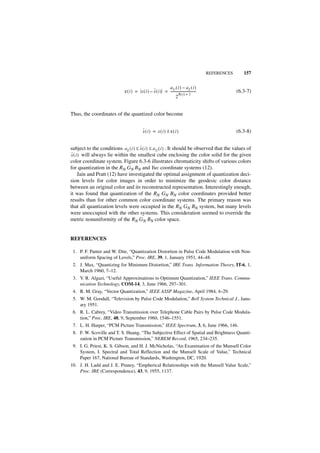 REFERENCES      157


                                                            aU ( i ) – aL ( i )
                                                  ˆ
                              ε ( i ) = x ( i ) – x ( i ) = -------------------------------
                                                                                          -                (6.3-7)
                                                                      B(i ) + 1
                                                                   2


Thus, the coordinates of the quantized color become


                                             ˆ
                                             x(i) = x(i) ± ε(i )                                           (6.3-8)


                                      ˆ
subject to the conditions a L ( i ) ≤ x ( i ) ≤ a U ( i ) . It should be observed that the values of
 ˆ
x ( i ) will always lie within the smallest cube enclosing the color solid for the given
color coordinate system. Figure 6.3-6 illustrates chromaticity shifts of various colors
for quantization in the RN GN BN and Yuv coordinate systems (12).
      Jain and Pratt (12) have investigated the optimal assignment of quantization deci-
sion levels for color images in order to minimize the geodesic color distance
between an original color and its reconstructed representation. Interestingly enough,
it was found that quantization of the RN GN BN color coordinates provided better
results than for other common color coordinate systems. The primary reason was
that all quantization levels were occupied in the RN GN BN system, but many levels
were unoccupied with the other systems. This consideration seemed to override the
metric nonuniformity of the RN GN BN color space.


REFERENCES

 1. P. F. Panter and W. Dite, “Quantization Distortion in Pulse Code Modulation with Non-
    uniform Spacing of Levels,” Proc. IRE, 39, 1, January 1951, 44–48.
 2. J. Max, “Quantizing for Minimum Distortion,” IRE Trans. Information Theory, IT-6, 1,
    March 1960, 7–12.
 3. V. R. Algazi, “Useful Approximations to Optimum Quantization,” IEEE Trans. Commu-
    nication Technology, COM-14, 3, June 1966, 297–301.
 4. R. M. Gray, “Vector Quantization,” IEEE ASSP Magazine, April 1984, 4–29.
 5. W. M. Goodall, “Television by Pulse Code Modulation,” Bell System Technical J., Janu-
    ary 1951.
 6. R. L. Cabrey, “Video Transmission over Telephone Cable Pairs by Pulse Code Modula-
    tion,” Proc. IRE, 48, 9, September 1960, 1546–1551.
 7. L. H. Harper, “PCM Picture Transmission,” IEEE Spectrum, 3, 6, June 1966, 146.
 8. F. W. Scoville and T. S. Huang, “The Subjective Effect of Spatial and Brightness Quanti-
    zation in PCM Picture Transmission,” NEREM Record, 1965, 234–235.
 9. I. G. Priest, K. S. Gibson, and H. J. McNicholas, “An Examination of the Munsell Color
    System, I. Spectral and Total Reflection and the Munsell Scale of Value,” Technical
    Paper 167, National Bureau of Standards, Washington, DC, 1920.
10. J. H. Ladd and J. E. Pinney, “Empherical Relationships with the Munsell Value Scale,”
    Proc. IRE (Correspondence), 43, 9, 1955, 1137.
 