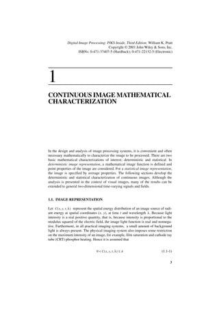 Digital Image Processing: PIKS Inside, Third Edition. William K. Pratt
                                         Copyright © 2001 John Wiley & Sons, Inc.
                      ISBNs: 0-471-37407-5 (Hardback); 0-471-22132-5 (Electronic)




1
CONTINUOUS IMAGE MATHEMATICAL
CHARACTERIZATION




In the design and analysis of image processing systems, it is convenient and often
necessary mathematically to characterize the image to be processed. There are two
basic mathematical characterizations of interest: deterministic and statistical. In
deterministic image representation, a mathematical image function is defined and
point properties of the image are considered. For a statistical image representation,
the image is specified by average properties. The following sections develop the
deterministic and statistical characterization of continuous images. Although the
analysis is presented in the context of visual images, many of the results can be
extended to general two-dimensional time-varying signals and fields.


1.1. IMAGE REPRESENTATION

Let C ( x, y, t, λ ) represent the spatial energy distribution of an image source of radi-
ant energy at spatial coordinates (x, y), at time t and wavelength λ . Because light
intensity is a real positive quantity, that is, because intensity is proportional to the
modulus squared of the electric field, the image light function is real and nonnega-
tive. Furthermore, in all practical imaging systems, a small amount of background
light is always present. The physical imaging system also imposes some restriction
on the maximum intensity of an image, for example, film saturation and cathode ray
tube (CRT) phosphor heating. Hence it is assumed that


                                   0 < C ( x, y, t, λ ) ≤ A                       (1.1-1)


                                                                                        3
 