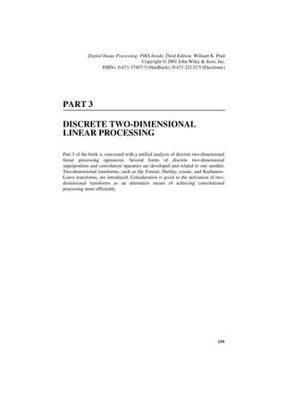 Digital Image Processing: PIKS Inside, Third Edition. William K. Pratt
                                       Copyright © 2001 John Wiley & Sons, Inc.
                    ISBNs: 0-471-37407-5 (Hardback); 0-471-22132-5 (Electronic)




PART 3

DISCRETE TWO-DIMENSIONAL
LINEAR PROCESSING

Part 3 of the book is concerned with a unified analysis of discrete two-dimensional
linear processing operations. Several forms of discrete two-dimensional
superposition and convolution operators are developed and related to one another.
Two-dimensional transforms, such as the Fourier, Hartley, cosine, and Karhunen–
Loeve transforms, are introduced. Consideration is given to the utilization of two-
dimensional transforms as an alternative means of achieving convolutional
processing more efficiently.




                                                                               159
 
