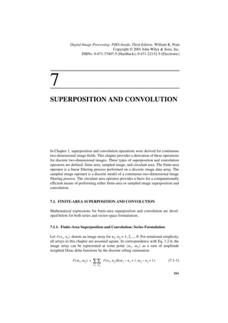 Digital Image Processing: PIKS Inside, Third Edition. William K. Pratt
                                         Copyright © 2001 John Wiley & Sons, Inc.
                      ISBNs: 0-471-37407-5 (Hardback); 0-471-22132-5 (Electronic)




7
SUPERPOSITION AND CONVOLUTION




In Chapter 1, superposition and convolution operations were derived for continuous
two-dimensional image fields. This chapter provides a derivation of these operations
for discrete two-dimensional images. Three types of superposition and convolution
operators are defined: finite area, sampled image, and circulant area. The finite-area
operator is a linear filtering process performed on a discrete image data array. The
sampled image operator is a discrete model of a continuous two-dimensional image
filtering process. The circulant area operator provides a basis for a computationally
efficient means of performing either finite-area or sampled image superposition and
convolution.


7.1. FINITE-AREA SUPERPOSITION AND CONVOLUTION

Mathematical expressions for finite-area superposition and convolution are devel-
oped below for both series and vector-space formulations.


7.1.1. Finite-Area Superposition and Convolution: Series Formulation

Let F ( n1, n 2 ) denote an image array for n1, n2 = 1, 2,..., N. For notational simplicity,
all arrays in this chapter are assumed square. In correspondence with Eq. 1.2-6, the
image array can be represented at some point ( m 1 , m 2 ) as a sum of amplitude
weighted Dirac delta functions by the discrete sifting summation

                F ( m 1, m 2 ) =   ∑∑      F ( n 1, n 2 )δ ( m 1 – n 1 + 1, m 2 – n 2 + 1 )   (7.1-1)
                                   n1 n2


                                                                                                 161
 