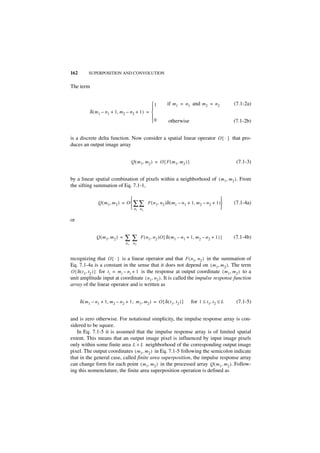 162        SUPERPOSITION AND CONVOLUTION


The term


                                                 1            if m1 = n 1 and m 2 = n 2               (7.1-2a)
                                                 
            δ ( m 1 – n 1 + 1, m 2 – n 2 + 1 ) = 
                                                 
                                                 0             otherwise                              (7.1-2b)


is a discrete delta function. Now consider a spatial linear operator O { · } that pro-
duces an output image array


                                        Q ( m 1, m 2 ) = O { F ( m 1, m 2 ) }                           (7.1-3)


by a linear spatial combination of pixels within a neighborhood of ( m 1, m 2 ) . From
the sifting summation of Eq. 7.1-1,

                                                                                        
                 Q ( m 1, m 2 ) = O  ∑ ∑ F ( n 1, n 2 )δ ( m1 – n 1 + 1, m 2 – n 2 + 1 )             (7.1-4a)
                                     n1 n2                                              

or


                Q ( m 1, m 2 ) =   ∑∑         F ( n 1, n 2 )O { δ ( m 1 – n 1 + 1, m 2 – n 2 + 1 ) }   (7.1-4b)
                                   n1    n2



recognizing that O { · } is a linear operator and that F ( n 1, n 2 ) in the summation of
Eq. 7.1-4a is a constant in the sense that it does not depend on ( m 1, m 2 ) . The term
O { δ ( t 1, t 2 ) } for ti = m i – n i + 1 is the response at output coordinate ( m 1, m 2 ) to a
unit amplitude input at coordinate ( n 1, n 2 ) . It is called the impulse response function
array of the linear operator and is written as


      δ ( m 1 – n 1 + 1, m 2 – n 2 + 1 ; m 1, m 2 ) = O { δ ( t1, t2 ) }        for 1 ≤ t1, t2 ≤ L      (7.1-5)


and is zero otherwise. For notational simplicity, the impulse response array is con-
sidered to be square.
   In Eq. 7.1-5 it is assumed that the impulse response array is of limited spatial
extent. This means that an output image pixel is influenced by input image pixels
only within some finite area L × L neighborhood of the corresponding output image
pixel. The output coordinates ( m 1, m 2 ) in Eq. 7.1-5 following the semicolon indicate
that in the general case, called finite area superposition, the impulse response array
can change form for each point ( m 1, m 2 ) in the processed array Q ( m 1, m 2 ). Follow-
ing this nomenclature, the finite area superposition operation is defined as
 