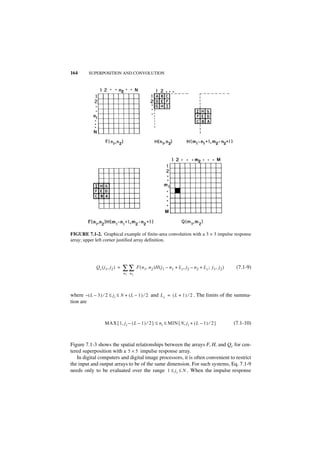 164      SUPERPOSITION AND CONVOLUTION




FIGURE 7.1-2. Graphical example of finite-area convolution with a 3 × 3 impulse response
array; upper left corner justified array definition.




             Q c ( j 1, j2 ) =   ∑∑       F ( n 1, n 2 )H ( j 1 – n 1 + L c, j2 – n 2 + L c ; j1, j 2 )    (7.1-9)
                                 n 1 n2




where – ( L – 3 ) ⁄ 2 ≤ ji ≤ N + ( L – 1 ) ⁄ 2 and L c = ( L + 1 ) ⁄ 2 . The limits of the summa-
tion are



                   MAX { 1, j i – ( L – 1 ) ⁄ 2 } ≤ n i ≤ MIN { N, j i + ( L – 1 ) ⁄ 2 }                  (7.1-10)



Figure 7.1-3 shows the spatial relationships between the arrays F, H, and Qc for cen-
tered superposition with a 5 × 5 impulse response array.
   In digital computers and digital image processors, it is often convenient to restrict
the input and output arrays to be of the same dimension. For such systems, Eq. 7.1-9
needs only to be evaluated over the range 1 ≤ j i ≤ N . When the impulse response
 