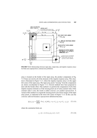 FINITE-AREA SUPERPOSITION AND CONVOLUTION                                 165




FIGURE 7.1-3. Relationships between input data, output data, and impulse response arrays
for finite-area superposition; centered array definition.




array is located on the border of the input array, the product computation of Eq.
7.1-9 does not involve all of the elements of the impulse response array. This situa-
tion is illustrated in Figure 7.1-3, where the impulse response array is in the upper
left corner of the input array. The input array pixels “missing” from the computation
are shown crosshatched in Figure 7.1-3. Several methods have been proposed to
deal with this border effect. One method is to perform the computation of all of the
impulse response elements as if the missing pixels are of some constant value. If the
constant value is zero, the result is called centered, zero padded superposition. A
variant of this method is to regard the missing pixels to be mirror images of the input
array pixels, as indicated in the lower left corner of Figure 7.1-3. In this case the
centered, reflected boundary superposition definition becomes


           Q c ( j 1, j2 ) =   ∑∑       F ( n′ , n′ )H ( j 1 – n 1 + L c , j 2 – n 2 + L c ; j 1, j 2 )
                                             1    2                                                       (7.1-11)
                               n 1 n2



where the summation limits are


                                   ji – ( L – 1 ) ⁄ 2 ≤ ni ≤ ji + ( L – 1 ) ⁄ 2                           (7.1-12)
 