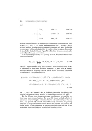 166       SUPERPOSITION AND CONVOLUTION


and

                                      2 – ni                           for n i ≤ 0                        (7.1-13a)
                                     
                                     
                                     
                              n' i =  n i                             for 1 ≤ n i ≤ N                     (7.1-13b)
                                     
                                     
                                      2N – n
                                             i                         for n i > N                        (7.1-13c)


In many implementations, the superposition computation is limited to the range
( L + 1 ) ⁄ 2 ≤ j i ≤ N – ( L – 1 ) ⁄ 2 , and the border elements of the N × N array Qc are set
to zero. In effect, the superposition operation is computed only when the impulse
response array is fully embedded within the confines of the input array. This region
is described by the dashed lines in Figure 7.1-3. This form of superposition is called
centered, zero boundary superposition.
    If the impulse response array H is spatially invariant, the centered definition for
convolution becomes


                   Q c ( j 1, j 2 ) =   ∑∑        F ( n 1, n 2 )H ( j 1 – n 1 + L c, j2 – n 2 + L c )        (7.1-14)
                                        n1   n2


The 3 × 3 impulse response array, which is called a small generating kernel (SGK),
is fundamental to many image processing algorithms (1). When the SGK is totally
embedded within the input data array, the general term of the centered convolution
operation can be expressed explicitly as


 Q c ( j1, j 2 ) = H ( 3, 3 )F ( j1 – 1, j 2 – 1 ) + H ( 3, 2 )F ( j 1 – 1, j2 ) + H ( 3, 1 )F ( j 1 – 1, j 2 + 1 )

                  + H ( 2, 3 )F ( j 1, j2 – 1 ) + H ( 2, 2 )F ( j1, j 2 ) + H ( 2, 1 )F ( j 1, j 2 + 1 )

                  + H ( 1, 3 )F ( j 1 + 1, j 2 – 1 ) + H ( 1, 2 )F ( j 1 + 1, j2 ) + H ( 1, 1 )F ( j 1 + 1, j 2 + 1 )

                                                                                                             (7.1-15)


for 2 ≤ j i ≤ N – 1 . In Chapter 9 it will be shown that convolution with arbitrary-size
impulse response arrays can be achieved by sequential convolutions with SGKs.
    The four different forms of superposition and convolution are each useful in var-
ious image processing applications. The upper left corner–justified definition is
appropriate for computing the correlation function between two images. The cen-
tered, zero padded and centered, reflected boundary definitions are generally
employed for image enhancement filtering. Finally, the centered, zero boundary def-
inition is used for the computation of spatial derivatives in edge detection. In this
application, the derivatives are not meaningful in the border region.
 