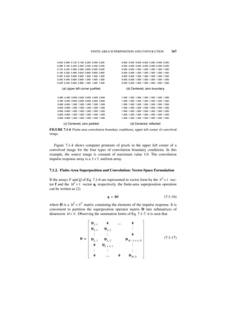 FINITE-AREA SUPERPOSITION AND CONVOLUTION                               167


     0.040 0.080 0.120 0.160 0.200 0.200 0.200                0.000 0.000 0.000 0.000 0.000 0.000 0.000
     0.080 0.160 0.240 0.320 0.400 0.400 0.400                0.000 0.000 0.000 0.000 0.000 0.000 0.000
     0.120 0.240 0.360 0.480 0.600 0.600 0.600                0.000 0.000 1.000 1.000 1.000 1.000 1.000
     0.160 0.320 0.480 0.640 0.800 0.800 0.800                0.000 0.000 1.000 1.000 1.000 1.000 1.000
     0.200 0.400 0.600 0.800 1.000 1.000 1.000                0.000 0.000 1.000 1.000 1.000 1.000 1.000
     0.200 0.400 0.600 0.800 1.000 1.000 1.000                0.000 0.000 1.000 1.000 1.000 1.000 1.000
     0.200 0.400 0.600 0.800 1.000 1.000 1.000                0.000 0.000 1.000 1.000 1.000 1.000 1.000

         (a) Upper left corner justified                          (b) Centered, zero boundary

     0.360 0.480 0.600 0.600 0.600 0.600 0.600                1.000 1.000 1.000 1.000 1.000 1.000 1.000
     0.480 0.640 0.800 0.800 0.800 0.800 0.800                1.000 1.000 1.000 1.000 1.000 1.000 1.000
     0.600 0.800 1.000 1.000 1.000 1.000 1.000                1.000 1.000 1.000 1.000 1.000 1.000 1.000
     0.600 0.800 1.000 1.000 1.000 1.000 1.000                1.000 1.000 1.000 1.000 1.000 1.000 1.000
     0.600 0.800 1.000 1.000 1.000 1.000 1.000                1.000 1.000 1.000 1.000 1.000 1.000 1.000
     0.600 0.800 1.000 1.000 1.000 1.000 1.000                1.000 1.000 1.000 1.000 1.000 1.000 1.000
     0.600 0.800 1.000 1.000 1.000 1.000 1.000                1.000 1.000 1.000 1.000 1.000 1.000 1.000

          (c) Centered, zero padded                                  (d) Centered, reflected
FIGURE 7.1-4 Finite-area convolution boundary conditions, upper left corner of convolved
image.


   Figure 7.1-4 shows computer printouts of pixels in the upper left corner of a
convolved image for the four types of convolution boundary conditions. In this
example, the source image is constant of maximum value 1.0. The convolution
impulse response array is a 5 × 5 uniform array.


7.1.2. Finite-Area Superposition and Convolution: Vector-Space Formulation
                                                                                                2
If the arrays F and Q of Eq. 7.1-6 are represented in vector form by the N × 1 vec-
                 2
tor f and the M × 1 vector q, respectively, the finite-area superposition operation
can be written as (2)

                                                 q = Df                                             (7.1-16)
                   2     2
where D is a M × N matrix containing the elements of the impulse response. It is
convenient to partition the superposition operator matrix D into submatrices of
dimension M × N . Observing the summation limits of Eq. 7.1-7, it is seen that

                                  D 1, 1         0      …             0
                                  D 2, 1     D 2, 2
                                                                    …




                                                                      0
                                             …
                                  …




                        D =       D L, 1     D L, 2              D M – L + 1, N                     (7.1-17)
                                    0      D L + 1, 1
                                                                    … …
                                             …
                                  …




                                    0            …        0         D M, N
 
