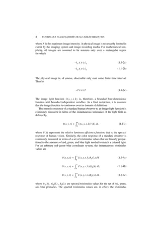 4      CONTINUOUS IMAGE MATHEMATICAL CHARACTERIZATION


where A is the maximum image intensity. A physical image is necessarily limited in
extent by the imaging system and image recording media. For mathematical sim-
plicity, all images are assumed to be nonzero only over a rectangular region
for which


                                               –Lx ≤ x ≤ Lx                            (1.1-2a)

                                               –Ly ≤ y ≤ Ly                            (1.1-2b)


The physical image is, of course, observable only over some finite time interval.
Thus let


                                                –T ≤ t ≤ T                             (1.1-2c)


The image light function C ( x, y, t, λ ) is, therefore, a bounded four-dimensional
function with bounded independent variables. As a final restriction, it is assumed
that the image function is continuous over its domain of definition.
   The intensity response of a standard human observer to an image light function is
commonly measured in terms of the instantaneous luminance of the light field as
defined by

                                                    ∞
                             Y ( x, y, t ) =   ∫0 C ( x, y, t, λ )V ( λ ) d λ            (1.1-3)


where V ( λ ) represents the relative luminous efficiency function, that is, the spectral
response of human vision. Similarly, the color response of a standard observer is
commonly measured in terms of a set of tristimulus values that are linearly propor-
tional to the amounts of red, green, and blue light needed to match a colored light.
For an arbitrary red–green–blue coordinate system, the instantaneous tristimulus
values are

                                                ∞
                            R ( x, y, t ) =    ∫0 C ( x, y, t, λ )RS ( λ ) d λ         (1.1-4a)

                                                ∞
                            G ( x, y, t ) =    ∫0   C ( x, y, t, λ )G S ( λ ) d λ      (1.1-4b)

                                                ∞
                            B ( x, y, t ) =    ∫0   C ( x, y, t, λ )B S ( λ ) d λ      (1.1-4c)


where R S ( λ ) , G S ( λ ) , BS ( λ ) are spectral tristimulus values for the set of red, green,
and blue primaries. The spectral tristimulus values are, in effect, the tristimulus
 