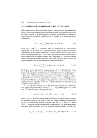 170      SUPERPOSITION AND CONVOLUTION


7.2. SAMPLED IMAGE SUPERPOSITION AND CONVOLUTION

Many applications in image processing require a discretization of the superposition
integral relating the input and output continuous fields of a linear system. For exam-
ple, image blurring by an optical system, sampling with a finite-area aperture or
imaging through atmospheric turbulence, may be modeled by the superposition inte-
gral equation

                       ˜                  ∞   ∞       ˜   ˜
                       G ( x, y ) =   ∫–∞ ∫–∞ F ( α, β )J ( x, y ; α, β ) dα   dβ            (7.2-1a)

         ˜            ˜
where F ( x ,y ) and G ( x, y ) denote the input and output fields of a linear system,
                               ˜
respectively, and the kernel J ( x, y ; α , β ) represents the impulse response of the linear
system model. In this chapter, a tilde over a variable indicates that the spatial indices
of the variable are bipolar; that is, they range from negative to positive spatial limits.
In this formulation, the impulse response may change form as a function of its four
indices: the input and output coordinates. If the linear system is space invariant, the
output image field may be described by the convolution integral

                     ˜                ∞       ∞   ˜       ˜
                     G ( x, y ) =    ∫–∞ ∫–∞ F ( α, β )J ( x – α, y – β ) dα dβ              (7.2-1b)

For discrete processing, physical image sampling will be performed on the output
image field. Numerical representation of the integral must also be performed in
order to relate the physical samples of the output field to points on the input field.
    Numerical representation of a superposition or convolution integral is an impor-
tant topic because improper representations may lead to gross modeling errors or
numerical instability in an image processing application. Also, selection of a numer-
ical representation algorithm usually has a significant impact on digital processing
computational requirements.
    As a first step in the discretization of the superposition integral, the output image
field is physically sampled by a ( 2J + 1 ) × ( 2J + 1 ) array of Dirac pulses at a resolu-
tion ∆S to obtain an array whose general term is

                    ˜                     ˜
                    G ( j 1 ∆S, j 2 ∆S) = G ( x, y )δ ( x – j1 ∆S, y – j2 ∆S)                 (7.2-2)

where – J ≤ ji ≤ J . Equal horizontal and vertical spacing of sample pulses is assumed
for notational simplicity. The effect of finite area sample pulses can easily be incor-
                                                         ˜
porated by replacing the impulse response with J ( x, y ; α, β ) ᭺ P ( – x ,– y ), where
                                                                     *
P ( – x ,– y ) represents the pulse shape of the sampling pulse. The delta function may
be brought under the integral sign of the superposition integral of Eq. 7.2-la to give

            ˜                          ∞      ∞   ˜       ˜
            G ( j 1 ∆S, j 2 ∆ S) =    ∫–∞ ∫–∞ F ( α, β )J ( j1 ∆S,   j 2 ∆S ; α, β ) dα dβ    (7.2-3)
 