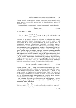 SAMPLED IMAGE SUPERPOSITION AND CONVOLUTION                                           171

It should be noted that the physical sampling is performed on the observed image
spatial variables (x, y); physical sampling does not affect the dummy variables of
integration ( α, β ) .
    Next, the impulse response must be truncated to some spatial bounds. Thus, let

                                                     ˜
                                                     J ( x, y ; α, β ) = 0                                      (7.2-4)

for x > T and y > T . Then,

                                  j 1 ∆S + T   j 2 ∆S + T
     ˜                                                       ˜          ˜
     G ( j 1 ∆S, j1 ∆S) =      ∫j ∆S – T ∫ j ∆S – T
                                  1              2
                                                             F ( α, β ) J ( j 1 ∆S, j 2 ∆S ; α, β ) dα dβ (7.2-5)


Truncation of the impulse response is equivalent to multiplying the impulse
response by a window function V(x, y), which is unity for x < T and y < T and
zero elsewhere. By the Fourier convolution theorem, the Fourier spectrum of G(x, y)
is equivalently convolved with the Fourier transform of V(x, y), which is a two-
dimensional sinc function. This distortion of the Fourier spectrum of G(x, y) results
in the introduction of high-spatial-frequency artifacts (a Gibbs phenomenon) at spa-
tial frequency multiples of 2π ⁄ T . Truncation distortion can be reduced by using a
shaped window, such as the Bartlett, Blackman, Hamming, or Hanning windows
(3), which smooth the sharp cutoff effects of a rectangular window. This step is
especially important for image restoration modeling because ill-conditioning of the
superposition operator may lead to severe amplification of the truncation artifacts.
    In the next step of the discrete representation, the continuous ideal image array
 ˜
F ( α, β ) is represented by mesh points on a rectangular grid of resolution ∆I and
dimension ( 2K + 1 ) × ( 2K + 1 ). This is not a physical sampling process, but merely
an abstract numerical representation whose general term is described by

                         ˜                    ˜
                         F ( k 1 ∆I, k2 ∆I) = F ( α, β )δ ( α – k 1 ∆I, α – k 2 ∆I)                             (7.2-6)

where K iL ≤ k i ≤ K iU , with K iU and K iL denoting the upper and lower index limits.
   If the ultimate objective is to estimate the continuous ideal image field by pro-
cessing the physical observation samples, the mesh spacing ∆I should be fine
enough to satisfy the Nyquist criterion for the ideal image. That is, if the spectrum of
the ideal image is bandlimited and the limits are known, the mesh spacing should be
set at the corresponding Nyquist spacing. Ideally, this will permit perfect interpola-
                                ˜                               ˜
tion of the estimated points F ( k 1 ∆I, k 2 ∆I) to reconstruct F ( x, y ).
   The continuous integration of Eq. 7.2-5 can now be approximated by a discrete
summation by employing a quadrature integration formula (4). The physical image
samples may then be expressed as
                           K 1U         K 2U
˜                                                ˜                    ˜             ˜
G ( j 1 ∆ S, j 2 ∆S) =     ∑            ∑        F ( k 1 ∆ I, k 2 ∆ I)W ( k 1, k 2 )J ( j 1 ∆ S, j 2 ∆ S ; k 1 ∆I, k 2 ∆I )
                         k 1 = K 1L k 2 = K 2L

                                                                                                                (7.2-7)
 