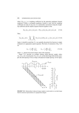 172         SUPERPOSITION AND CONVOLUTION

        ˜
where W ( k 1 , k 2 ) is a weighting coefficient for the particular quadrature formula
employed. Usually, a rectangular quadrature formula is used, and the weighting
coefficients are unity. In any case, it is notationally convenient to lump the weight-
ing coefficient and the impulse response function together so that

               ˜                                    ˜             ˜
               H ( j1 ∆S, j 2 ∆S; k 1 ∆I, k 2 ∆I) = W ( k 1, k 2 )J ( j 1 ∆S, j 2 ∆S ; k 1 ∆I, k 2 ∆I)              (7.2-8)

Then,
                                K 1U           K 2U
      ˜                                                     ˜                   ˜
      G ( j 1 ∆S, j 2 ∆S) =      ∑             ∑            F ( k 1 ∆I, k 2 ∆I )H ( j 1 ∆S, j 2 ∆S ; k 1 ∆I, k 2 ∆I ) (7.2-9)
                              k 1 = K 1L k 2 = K 2L

                                ˜
Again, it should be noted that H is not spatially discretized; the function is simply
evaluated at its appropriate spatial argument. The limits of summation of Eq. 7.2-9
are

                                           ∆S T                                       ∆S T
                        K iL =         j i ------ – -----
                                                -       -               K iU =     ji ------ + -----
                                                                                           -       -              (7.2-10)
                                            ∆I ∆I            N                         ∆I ∆I           N

where [ · ] N denotes the nearest integer value of the argument.
    Figure 7.2-1 provides an example relating actual physical sample values
 ˜                                ˜
G ( j1 ∆ S, j2 ∆S) to mesh points F ( k 1 ∆I, k 2 ∆I ) on the ideal image field. In this exam-
ple, the mesh spacing is twice as large as the physical sample spacing. In the figure,




FIGURE 7.2-1. Relationship of physical image samples to mesh points on an ideal image
field for numerical representation of a superposition integral.
 