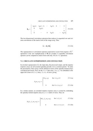 CIRCULANT SUPERPOSITION AND CONVOLUTION                                    177


                     hR ( L )     hR ( L – 1 )      …            hR ( 1 )      0      …           0
                       0            hR ( L )




                                                                                             …
          BR =                                                                                          (7.2-23)
                                                                                               0

                     …
                       0              …              0       hR ( L )                 …      hR ( 1 )



The two-dimensional convolution operation then reduces to sequential row and col-
umn convolutions of the matrix form of the image array. Thus


                                                             T
                                            G = B C FB R                                                (7.2-24)


                                                                                                            2 2
The superposition or convolution operator expressed in vector form requires M L
operations if the zero multiplications of B are avoided. A separable convolution
operator can be computed in matrix form with only ML ( M + N ) operations.


7.3. CIRCULANT SUPERPOSITION AND CONVOLUTION

In circulant superposition (2), the input data, the processed output, and the impulse
response arrays are all assumed spatially periodic over a common period. To unify
the presentation, these arrays will be defined in terms of the spatially limited arrays
considered previously. First, let the N × N data array F ( n1 ,n 2 ) be embedded in the
upper left corner of a J × J array ( J > N ) of zeros, giving


                                           F ( n 1, n 2 )           for 1 ≤ n i ≤ N                    (7.3-1a)
                                          
                                          
                        FE ( n 1, n 2 ) = 
                                          
                                          
                                                 0                  for N + 1 ≤ n i ≤ J                (7.3-1b)


In a similar manner, an extended impulse response array is created by embedding
the spatially limited impulse array in a J × J matrix of zeros. Thus, let


                                        H(l , l ; m , m )                  for 1 ≤ li ≤ L              (7.3-2a)
                                           1 2     1   2
                                        
          H E ( l 1, l 2 ; m 1, m 2 ) = 
                                        
                                                0                          for L + 1 ≤ l i ≤ J         (7.3-2b)
                                        
 