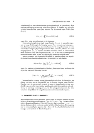 TWO-DIMENSIONAL SYSTEMS          5

values required to match a unit amount of narrowband light at wavelength λ . In a
multispectral imaging system, the image field observed is modeled as a spectrally
weighted integral of the image light function. The ith spectral image field is then
given as

                                                 ∞
                            F i ( x, y, t ) =   ∫0   C ( x, y, t, λ )S i ( λ ) d λ            (1.1-5)


where S i ( λ ) is the spectral response of the ith sensor.
   For notational simplicity, a single image function F ( x, y, t ) is selected to repre-
sent an image field in a physical imaging system. For a monochrome imaging sys-
tem, the image function F ( x, y, t ) nominally denotes the image luminance, or some
converted or corrupted physical representation of the luminance, whereas in a color
imaging system, F ( x, y, t ) signifies one of the tristimulus values, or some function
of the tristimulus value. The image function F ( x, y, t ) is also used to denote general
three-dimensional fields, such as the time-varying noise of an image scanner.
   In correspondence with the standard definition for one-dimensional time signals,
the time average of an image function at a given point (x, y) is defined as

                                                         1 T
                      〈 F ( x, y, t )〉 T = lim         ----- ∫ F ( x, y, t )L ( t ) dt
                                                           -                                  (1.1-6)
                                           T→∞         2T –T

where L(t) is a time-weighting function. Similarly, the average image brightness at a
given time is given by the spatial average,

                                                       1         L   L
                   〈 F ( x, y, t )〉 S = lim      -------------- ∫ x ∫ y F ( x, y, t ) dx dy   (1.1-7)
                                       Lx → ∞    4L x L y –L x –Ly
                                       Ly → ∞

   In many imaging systems, such as image projection devices, the image does not
change with time, and the time variable may be dropped from the image function.
For other types of systems, such as movie pictures, the image function is time sam-
pled. It is also possible to convert the spatial variation into time variation, as in tele-
vision, by an image scanning process. In the subsequent discussion, the time
variable is dropped from the image field notation unless specifically required.


1.2. TWO-DIMENSIONAL SYSTEMS

A two-dimensional system, in its most general form, is simply a mapping of some
input set of two-dimensional functions F1(x, y), F2(x, y),..., FN(x, y) to a set of out-
put two-dimensional functions G1(x, y), G2(x, y),..., GM(x, y), where ( – ∞ < x, y < ∞ )
denotes the independent, continuous spatial variables of the functions. This mapping
may be represented by the operators O { · } for m = 1, 2,..., M, which relate the input
to output set of functions by the set of equations
 