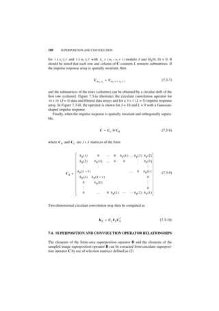 180      SUPERPOSITION AND CONVOLUTION


for 1 ≤ n i ≤ J and 1 ≤ m i ≤ J with k i = ( m i – n i + 1 ) modulo J and HE(0, 0) = 0. It
should be noted that each row and column of C contains L nonzero submatrices. If
the impulse response array is spatially invariant, then


                                      Cm             = Cm                                              (7.3-7)
                                           2,   n2          2   + 1, n 2 + 1



and the submatrices of the rows (columns) can be obtained by a circular shift of the
first row (column). Figure 7.3-la illustrates the circulant convolution operator for
16 × 16 (J = 4) data and filtered data arrays and for a 3 × 3 (L = 3) impulse response
array. In Figure 7.3-lb, the operator is shown for J = 16 and L = 9 with a Gaussian-
shaped impulse response.
    Finally, when the impulse response is spatially invariant and orthogonally separa-
ble,


                                             C = CC ⊗ CR                                               (7.3-8)


where C R and CC are J × J matrices of the form


                       hR ( 1 )          0           …          0     h R ( L ) … hR ( 3 ) hR ( 2 )
                       hR ( 2 )       hR ( 1 )       …          0        0                 hR ( 3 )
                                                                                   …
                       …




                                                                                            …
                                       …




                     hR ( L – 1 )                                              …     0     hR ( L )    (7.3-9)
            CR =
                      hR ( L )      hR ( L – 1 )                                              0
                          0           hR ( L )
                                                                                            …




                                                                                         0
                       …




                          0             …             0 hR ( L )         …     … h (2) h (1)
                                                                                  R     R



Two-dimensional circulant convolution may then be computed as


                                                                     T
                                           KE = C C FE C R                                            (7.3-10)


7.4. SUPERPOSITION AND CONVOLUTION OPERATOR RELATIONSHIPS

The elements of the finite-area superposition operator D and the elements of the
sampled image superposition operator B can be extracted from circulant superposi-
tion operator C by use of selection matrices defined as (2)
 