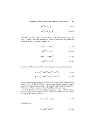 SUPERPOSITION AND CONVOLUTION OPERATOR RELATIONSHIPS                    181

                                       (K)
                                    S1 J      = IK 0                               (7.4-1a)

                                       (K )
                                    S2 J      = 0A IK 0                            (7.4-1b)


         (K)        (K)
where S1 J   and S2 J are K × J matrices, IK is a K × K identity matrix, and 0 A is a
K × L – 1 matrix. For future reference, it should be noted that the generalized
inverses of S1 and S2 and their transposes are

                                        (K) –               ( K) T
                                    [ S1 J ]        = [ S1 J ]                     (7.4-2a)

                                           ( K) T –               K
                                    [ [ S1 J ] ]         = S1 J                    (7.4-2b)

                                       ( K) –              (K) T
                                [ S2 J ]            = [ S2 J ]                     (7.4-2c)

                                           ( K) T –               K
                                    [ [ S2 J ] ]         = S2 J                    (7.4-2d)


Examination of the structure of the various superposition operators indicates that

                                (M)            (M)           ( N)         (N) T
                       D = [ S1 J     ⊗ S1 J ]C [ S1 J                ⊗ S1 J ]     (7.4-3a)

                                (M)            (M)           ( N)         ( N) T
                       B = [ S2 J     ⊗ S2 J ]C [ S1 J                ⊗ S1 J ]     (7.4-3b)


That is, the matrix D is obtained by extracting the first M rows and N columns of sub-
matrices Cmn of C. The first M rows and N columns of each submatrix are also
extracted. A similar explanation holds for the extraction of B from C. In Figure 7.3-1,
the elements of C to be extracted to form D and B are indicated by boxes.
   From the definition of the extended input data array of Eq. 7.3-1, it is obvious
that the spatially limited input data vector f can be obtained from the extended data
vector fE by the selection operation

                                              (N)          (N )
                                f = [ S1 J          ⊗ S1 J ]f E                    (7.4-4a)

and furthermore,


                                                ( N)       ( N) T
                               fE = [ S1 J             ⊗ S1 J ] f                  (7.4-4b)
 