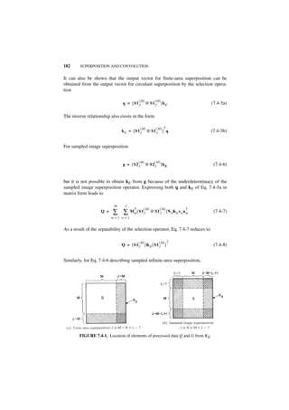 182     SUPERPOSITION AND CONVOLUTION


It can also be shown that the output vector for finite-area superposition can be
obtained from the output vector for circulant superposition by the selection opera-
tion

                                          (M)        (M)
                               q = [ S1 J       ⊗ S1 J     ]k E                   (7.4-5a)

The inverse relationship also exists in the form

                                          (M)         (M) T
                               k E = [ S1J      ⊗ S1 J      ] q                   (7.4-5b)


For sampled image superposition


                                          (M)        (M)
                               g = [ S2 J       ⊗ S2 J     ]k E                    (7.4-6)


but it is not possible to obtain kE from g because of the underdeterminacy of the
sampled image superposition operator. Expressing both q and kE of Eq. 7.4-5a in
matrix form leads to

                           M     J
                                             (M)         (M)
                          ∑ ∑ Mm [ S1J
                                      T                                      T
                    Q =                            ⊗ S1 J      ]N n K E v n u m    (7.4-7)
                          m=1 n=1


As a result of the separability of the selection operator, Eq. 7.4-7 reduces to

                                          (M)            (M) T
                               Q = [ S1 J ]K E [ S1 J ]                            (7.4-8)


Similarly, for Eq. 7.4-6 describing sampled infinite-area superposition,




        FIGURE 7.4-1. Location of elements of processed data Q and G from KE.
 