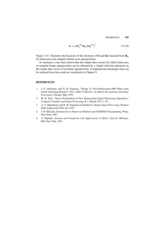 REFERENCES         183

                                         (M)        (M) T
                                G = [ S2 J ]K E [ S2 J ]                          (7.4-9)


Figure 7.4-1 illustrates the locations of the elements of G and Q extracted from KE
for finite-area and sampled infinite-area superposition.
   In summary, it has been shown that the output data vectors for either finite-area
or sampled image superposition can be obtained by a simple selection operation on
the output data vector of circulant superposition. Computational advantages that can
be realized from this result are considered in Chapter 9.


REFERENCES

1.   J. F. Abramatic and O. D. Faugeras, “Design of Two-Dimensional FIR Filters from
     Small Generating Kernels,” Proc. IEEE Conference on Pattern Recognition and Image
     Processing, Chicago, May 1978.
2.   W. K. Pratt, “Vector Formulation of Two Dimensional Signal Processing Operations,”
     Computer Graphics and Image Processing, 4, 1, March 1975, 1–24.
3.   A. V. Oppenheim and R. W. Schaefer (Contributor), Digital Signal Processing, Prentice
     Hall, Englewood Cliffs, NJ, 1975.
4.   T. R. McCalla, Introduction to Numerical Methods and FORTRAN Programming, Wiley,
     New York, 1967.
5.   A. Papoulis, Systems and Transforms with Applications in Optics, 2nd ed., McGraw-
     Hill, New York, 1981.
 