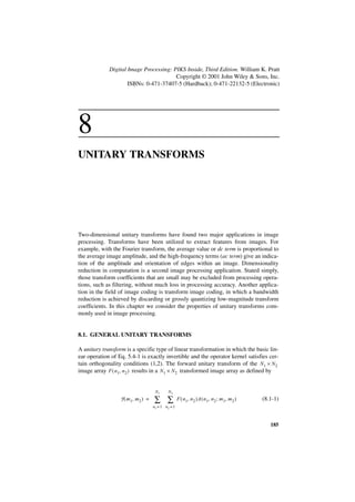 Digital Image Processing: PIKS Inside, Third Edition. William K. Pratt
                                        Copyright © 2001 John Wiley & Sons, Inc.
                     ISBNs: 0-471-37407-5 (Hardback); 0-471-22132-5 (Electronic)




8
UNITARY TRANSFORMS




Two-dimensional unitary transforms have found two major applications in image
processing. Transforms have been utilized to extract features from images. For
example, with the Fourier transform, the average value or dc term is proportional to
the average image amplitude, and the high-frequency terms (ac term) give an indica-
tion of the amplitude and orientation of edges within an image. Dimensionality
reduction in computation is a second image processing application. Stated simply,
those transform coefficients that are small may be excluded from processing opera-
tions, such as filtering, without much loss in processing accuracy. Another applica-
tion in the field of image coding is transform image coding, in which a bandwidth
reduction is achieved by discarding or grossly quantizing low-magnitude transform
coefficients. In this chapter we consider the properties of unitary transforms com-
monly used in image processing.


8.1. GENERAL UNITARY TRANSFORMS

A unitary transform is a specific type of linear transformation in which the basic lin-
ear operation of Eq. 5.4-1 is exactly invertible and the operator kernel satisfies cer-
tain orthogonality conditions (1,2). The forward unitary transform of the N 1 × N 2
image array F ( n1, n 2 ) results in a N1 × N 2 transformed image array as defined by


                                      N1      N2
                  F ( m 1, m 2 ) =   ∑ ∑             F ( n 1, n 2 )A ( n 1, n 2 ; m 1, m 2 )   (8.1-1)
                                     n1 = 1 n2 = 1



                                                                                                  185
 
