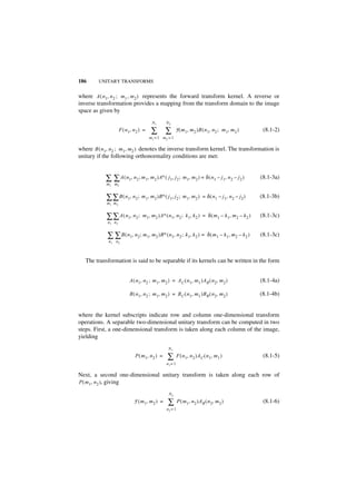 186      UNITARY TRANSFORMS


where A ( n1, n 2 ; m1 , m 2 ) represents the forward transform kernel. A reverse or
inverse transformation provides a mapping from the transform domain to the image
space as given by
                                         N1      N2
                     F ( n 1, n 2 ) =    ∑ ∑            F ( m 1, m 2 )B ( n 1, n 2 ; m 1, m2 )              (8.1-2)
                                        m1 = 1 m2 = 1

where B ( n1, n 2 ; m 1, m2 ) denotes the inverse transform kernel. The transformation is
unitary if the following orthonormality conditions are met:


            ∑ ∑ A ( n1, n2 ; m1, m2 )A∗ ( j1, j2 ; m1, m2 ) = δ ( n1 – j1, n 2 – j2 )                      (8.1-3a)
            m1 m2


            ∑ ∑ B ( n1, n 2 ; m1, m2 )B∗ ( j1, j2 ; m1, m2 )               = δ ( n 1 – j 1, n 2 – j2 )     (8.1-3b)
            m1 m 2


            ∑ ∑ A ( n1, n2 ;       m 1, m 2 )A∗ ( n 1, n 2 ; k 1, k 2 ) = δ ( m 1 – k 1, m 2 – k 2 )       (8.1-3c)
             n1 n2


            ∑ ∑ B ( n1, n 2 ; m1, m2 )B∗ ( n1, n2 ; k1, k2 ) =                δ ( m 1 – k 1, m 2 – k 2 )   (8.1-3c)
             n1 n2



   The transformation is said to be separable if its kernels can be written in the form


                           A ( n1, n 2 ; m 1, m 2 ) = A C ( n 1, m 1 )AR ( n 2, m 2 )                      (8.1-4a)

                           B ( n1, n 2 ; m 1, m 2 ) = B C ( n 1, m 1 )BR ( n 2, m 2 )                      (8.1-4b)


where the kernel subscripts indicate row and column one-dimensional transform
operations. A separable two-dimensional unitary transform can be computed in two
steps. First, a one-dimensional transform is taken along each column of the image,
yielding
                                                  N1
                              P ( m 1, n 2 ) =    ∑       F ( n 1, n 2 )A C ( n 1, m 1 )                    (8.1-5)
                                                 n1= 1

Next, a second one-dimensional unitary transform is taken along each row of
P ( m1, n 2 ), giving

                                                  N2
                              F ( m 1, m 2 ) =    ∑       P ( m1, n 2 )A R ( n 2, m 2 )                     (8.1-6)
                                                 n2 = 1
 