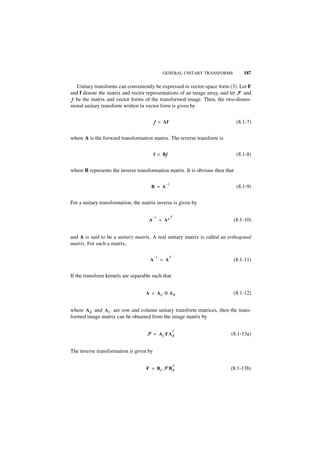 GENERAL UNITARY TRANSFORMS           187

   Unitary transforms can conveniently be expressed in vector-space form (3). Let F
and f denote the matrix and vector representations of an image array, and let F and
 f be the matrix and vector forms of the transformed image. Then, the two-dimen-
sional unitary transform written in vector form is given by


                                         f = Af                                  (8.1-7)


where A is the forward transformation matrix. The reverse transform is


                                         f = Bf
                                              f                                  (8.1-8)


where B represents the inverse transformation matrix. It is obvious then that

                                                 –1
                                      B = A                                      (8.1-9)


For a unitary transformation, the matrix inverse is given by

                                         –1        T
                                     A        = A∗                              (8.1-10)


and A is said to be a unitary matrix. A real unitary matrix is called an orthogonal
matrix. For such a matrix,

                                         –1         T
                                     A        = A                               (8.1-11)


If the transform kernels are separable such that


                                   A = AC ⊗ AR                                  (8.1-12)


where A R and A C are row and column unitary transform matrices, then the trans-
formed image matrix can be obtained from the image matrix by

                                                        T
                                    F = A C FA R                           (8.1-13a)


The inverse transformation is given by

                                                        T
                                    F = BC F BR                            (8.1-13b)
 