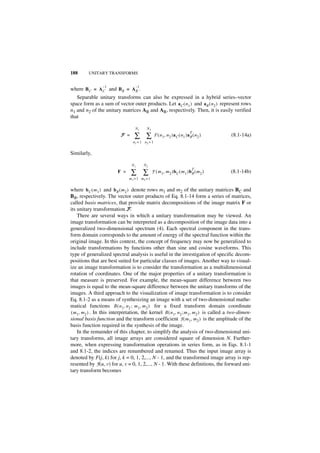 188      UNITARY TRANSFORMS


                 –1               –1
where B C = A C and BR = A R .
   Separable unitary transforms can also be expressed in a hybrid series–vector
space form as a sum of vector outer products. Let a C ( n 1 ) and a R ( n 2 ) represent rows
n1 and n2 of the unitary matrices AR and AR, respectively. Then, it is easily verified
that

                                  N1     N2

                                  ∑ ∑
                                                                            T
                           F =                   F ( n 1, n 2 )a C ( n 1 )a R ( n 2 )   (8.1-14a)
                                 n1 = 1 n2 = 1


Similarly,

                                 N1    N2

                                 ∑ ∑
                                                                             T
                         F =                   F ( m 1, m 2 )b C ( m 1 )b R ( m 2 )     (8.1-14b)
                               m1 = 1 m2 = 1


where b C ( m 1 ) and b R ( m 2 ) denote rows m1 and m2 of the unitary matrices BC and
BR, respectively. The vector outer products of Eq. 8.1-14 form a series of matrices,
called basis matrices, that provide matrix decompositions of the image matrix F or
its unitary transformation F.
    There are several ways in which a unitary transformation may be viewed. An
image transformation can be interpreted as a decomposition of the image data into a
generalized two-dimensional spectrum (4). Each spectral component in the trans-
form domain corresponds to the amount of energy of the spectral function within the
original image. In this context, the concept of frequency may now be generalized to
include transformations by functions other than sine and cosine waveforms. This
type of generalized spectral analysis is useful in the investigation of specific decom-
positions that are best suited for particular classes of images. Another way to visual-
ize an image transformation is to consider the transformation as a multidimensional
rotation of coordinates. One of the major properties of a unitary transformation is
that measure is preserved. For example, the mean-square difference between two
images is equal to the mean-square difference between the unitary transforms of the
images. A third approach to the visualization of image transformation is to consider
Eq. 8.1-2 as a means of synthesizing an image with a set of two-dimensional mathe-
matical functions B ( n1, n 2 ; m 1, m 2 ) for a fixed transform domain coordinate
( m 1, m2 ) . In this interpretation, the kernel B ( n 1, n 2 ; m 1, m 2 ) is called a two-dimen-
sional basis function and the transform coefficient F ( m1, m 2 ) is the amplitude of the
basis function required in the synthesis of the image.
    In the remainder of this chapter, to simplify the analysis of two-dimensional uni-
tary transforms, all image arrays are considered square of dimension N. Further-
more, when expressing transformation operations in series form, as in Eqs. 8.1-1
and 8.1-2, the indices are renumbered and renamed. Thus the input image array is
denoted by F(j, k) for j, k = 0, 1, 2,..., N - 1, and the transformed image array is rep-
resented by F(u, v) for u, v = 0, 1, 2,..., N - 1. With these definitions, the forward uni-
tary transform becomes
 