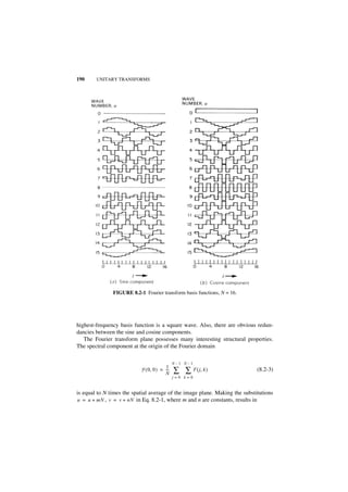 190     UNITARY TRANSFORMS




               FIGURE 8.2-1 Fourier transform basis functions, N = 16.




highest-frequency basis function is a square wave. Also, there are obvious redun-
dancies between the sine and cosine components.
   The Fourier transform plane possesses many interesting structural properties.
The spectral component at the origin of the Fourier domain

                                              N–1 N–1
                                        1
                           F ( 0, 0 ) = ---
                                        N
                                          -   ∑ ∑ F ( j, k )                 (8.2-3)
                                              j=0 k=0


is equal to N times the spatial average of the image plane. Making the substitutions
u = u + mN , v = v + nN in Eq. 8.2-1, where m and n are constants, results in
 