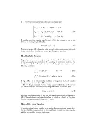 6     CONTINUOUS IMAGE MATHEMATICAL CHARACTERIZATION


                    G 1 ( x, y ) = O 1 { F 1 ( x, y ), F 2 ( x, y ), …, FN ( x, y ) }




                                …
                    G m ( x, y ) = O m { F 1 ( x, y ), F 2 ( x, y ), …, F N ( x, y ) }    (1.2-1)




                                …
                    G M ( x, y ) = O M { F 1 ( x, y ), F2 ( x, y ), …, F N ( x, y ) }

In specific cases, the mapping may be many-to-few, few-to-many, or one-to-one.
The one-to-one mapping is defined as

                                     G ( x, y ) = O { F ( x, y ) }                        (1.2-2)

To proceed further with a discussion of the properties of two-dimensional systems, it
is necessary to direct the discourse toward specific types of operators.


1.2.1. Singularity Operators

Singularity operators are widely employed in the analysis of two-dimensional
systems, especially systems that involve sampling of continuous functions. The
two-dimensional Dirac delta function is a singularity operator that possesses the
following properties:

                       ε   ε
                     ∫–ε ∫–ε δ ( x, y ) dx dy =    1                   for ε > 0         (1.2-3a)

                       ∞    ∞
                     ∫–∞ ∫–∞ F ( ξ, η )δ ( x – ξ, y – η ) d ξ dη =        F ( x, y )     (1.2-3b)


In Eq. 1.2-3a, ε is an infinitesimally small limit of integration; Eq. 1.2-3b is called
the sifting property of the Dirac delta function.
   The two-dimensional delta function can be decomposed into the product of two
one-dimensional delta functions defined along orthonormal coordinates. Thus

                                       δ ( x, y ) = δ ( x )δ ( y )                        (1.2-4)

where the one-dimensional delta function satisfies one-dimensional versions of Eq.
1.2-3. The delta function also can be defined as a limit on a family of functions.
General examples are given in References 1 and 2.


1.2.2. Additive Linear Operators

A two-dimensional system is said to be an additive linear system if the system obeys
the law of additive superposition. In the special case of one-to-one mappings, the
additive superposition property requires that
 