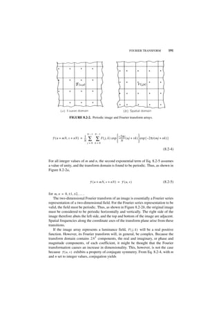FOURIER TRANSFORM                 191




               FIGURE 8.2-2. Periodic image and Fourier transform arrays.



                               N–1 N–1
                          1                              – 2πi            
  F ( u + mN, v + nN ) = ---
                         N
                           -   ∑ ∑ F ( j, k ) exp  ----------- ( uj + vk )  exp { –2πi ( mj + nk ) }
                                                   N                       
                               j=0 k=0

                                                                                                 (8.2-4)


For all integer values of m and n, the second exponential term of Eq. 8.2-5 assumes
a value of unity, and the transform domain is found to be periodic. Thus, as shown in
Figure 8.2-2a,


                                F ( u + mN, v + nN ) = F ( u, v )                                (8.2-5)


for m, n = 0, ± 1, ± 2, … .
   The two-dimensional Fourier transform of an image is essentially a Fourier series
representation of a two-dimensional field. For the Fourier series representation to be
valid, the field must be periodic. Thus, as shown in Figure 8.2-2b, the original image
must be considered to be periodic horizontally and vertically. The right side of the
image therefore abuts the left side, and the top and bottom of the image are adjacent.
Spatial frequencies along the coordinate axes of the transform plane arise from these
transitions.
   If the image array represents a luminance field, F ( j, k ) will be a real positive
function. However, its Fourier transform will, in general, be complex. Because the
                                 2
transform domain contains 2N components, the real and imaginary, or phase and
magnitude components, of each coefficient, it might be thought that the Fourier
transformation causes an increase in dimensionality. This, however, is not the case
because F ( u, v ) exhibits a property of conjugate symmetry. From Eq. 8.2-4, with m
and n set to integer values, conjugation yields
 