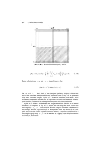 192     UNITARY TRANSFORMS




                  FIGURE 8.2-3. Fourier transform frequency domain.



                                           N–1 N–1
                                     1                               – 2πi            
            F * ( u + mN, v + nN ) = ---
                                     N
                                       -   ∑ ∑ F ( j, k ) exp  ----------- ( uj + vk ) 
                                                               N                       
                                                                                            (8.2-6)
                                           j=0 k=0



By the substitution u = – u and v = – v it can be shown that


                           F ( u, v ) = F * ( – u + mN, – v + nN )                          (8.2-7)


for n = 0, ± 1, ±2, … . As a result of the conjugate symmetry property, almost one-
half of the transform domain samples are redundant; that is, they can be generated
from other transform samples. Figure 8.2-3 shows the transform plane with a set of
redundant components crosshatched. It is possible, of course, to choose the left half-
plane samples rather than the upper plane samples as the nonredundant set.
   Figure 8.2-4 shows a monochrome test image and various versions of its Fourier
transform, as computed by Eq. 8.2-1a, where the test image has been scaled over
unit range 0.0 ≤ F ( j, k ) ≤ 1.0. Because the dynamic range of transform components is
much larger than the exposure range of photographic film, it is necessary to com-
press the coefficient values to produce a useful display. Amplitude compression to a
unit range display array D ( u, v ) can be obtained by clipping large-magnitude values
according to the relation
 