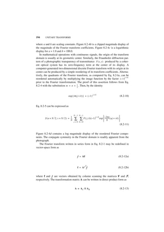 194     UNITARY TRANSFORMS


where a and b are scaling constants. Figure 8.2-4b is a clipped magnitude display of
the magnitude of the Fourier transform coefficients. Figure 8.2-4c is a logarithmic
display for a = 1.0 and b = 100.0.
   In mathematical operations with continuous signals, the origin of the transform
domain is usually at its geometric center. Similarly, the Fraunhofer diffraction pat-
tern of a photographic transparency of transmittance F ( x, y ) produced by a coher-
ent optical system has its zero-frequency term at the center of its display. A
computer-generated two-dimensional discrete Fourier transform with its origin at its
center can be produced by a simple reordering of its transform coefficients. Alterna-
tively, the quadrants of the Fourier transform, as computed by Eq. 8.2-la, can be
                                                                                  j+k
reordered automatically by multiplying the image function by the factor ( – 1 )
prior to the Fourier transformation. The proof of this assertion follows from Eq.
8.2-4 with the substitution m = n = 1 . Then, by the identity
                                     --
                                     2
                                      -



                                                                   j+k
                                  exp { iπ ( j + k ) } = ( – 1 )                                         (8.2-10)


Eq. 8.2-5 can be expressed as


                                          N–1 N–1
                                    1                                j+k        – 2πi                   
       F ( u + N ⁄ 2, v + N ⁄ 2 ) = ---
                                    N
                                      -   ∑ ∑ F ( j, k ) ( – 1 )           exp  ----------- ( uj + vk ) 
                                                                                    N                   
                                          j=0 k=0
                                                                                                         (8.2-11)


Figure 8.2-4d contains a log magnitude display of the reordered Fourier compo-
nents. The conjugate symmetry in the Fourier domain is readily apparent from the
photograph.
   The Fourier transform written in series form in Eq. 8.2-1 may be redefined in
vector-space form as


                                             f = Af                                                    (8.2-12a)


                                                   T
                                             f = A∗ f                                                  (8.2-12b)


where f and f are vectors obtained by column scanning the matrices F and F,
respectively. The transformation matrix A can be written in direct product form as


                                          A = AC ⊗ A R                                                   (8.2-13)
 