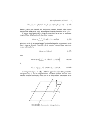 TWO-DIMENSIONAL SYSTEMS                     7

             O { a 1 F 1 ( x, y ) + a 2 F 2 ( x, y ) } = a 1 O { F 1 ( x, y ) } + a 2 O { F 2 ( x, y ) }    (1.2-5)


where a1 and a2 are constants that are possibly complex numbers. This additive
superposition property can easily be extended to the general mapping of Eq. 1.2-1.
   A system input function F(x, y) can be represented as a sum of amplitude-
weighted Dirac delta functions by the sifting integral,

                                            ∞       ∞
                         F ( x, y ) =   ∫– ∞ ∫– ∞ F ( ξ, η )δ ( x – ξ, y – η ) d ξ dη                       (1.2-6)

where F ( ξ, η ) is the weighting factor of the impulse located at coordinates ( ξ, η ) in
the x–y plane, as shown in Figure 1.2-1. If the output of a general linear one-to-one
system is defined to be

                                            G ( x, y ) = O { F ( x, y ) }                                   (1.2-7)

then

                                      ∞ ∞                                    
                      G ( x, y ) = O  ∫ ∫ F ( ξ, η )δ ( x – ξ, y – η ) d ξ dη                            (1.2-8a)
                                      –∞ –∞                                  
or

                                        ∞       ∞
                      G ( x, y ) =   ∫–∞ ∫–∞ F ( ξ, η )O { δ ( x – ξ, y – η ) } d ξ dη                     (1.2-8b)

   In moving from Eq. 1.2-8a to Eq. 1.2-8b, the application order of the general lin-
ear operator O { ⋅ } and the integral operator have been reversed. Also, the linear
operator has been applied only to the term in the integrand that is dependent on the




                       FIGURE1.2-1. Decomposition of image function.
 