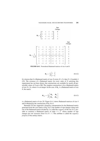 HADAMARD, HAAR, AND DAUBECHIES TRANSFORMS                  201




             FIGURE 8.4-1. Nonordered Hadamard matrices of size 4 and 8.



                                           1
                                   H 2 = ------ 1 1
                                              -                                 (8.4-2)
                                             2 1 –1

It is known that if a Hadamard matrix of size N exists (N > 2), then N = 0 modulo 4
(22). The existence of a Hadamard matrix for every value of N satisfying this
requirement has not been shown, but constructions are available for nearly all per-
missible values of N up to 200. The simplest construction is for a Hadamard matrix
of size N = 2n, where n is an integer. In this case, if H N is a Hadamard matrix of size
N, the matrix


                                        1 HN          HN
                               H 2N = ------
                                           -                                    (8.4-3)
                                          2 HN    – HN

is a Hadamard matrix of size 2N. Figure 8.4-1 shows Hadamard matrices of size 4
and 8 obtained by the construction of Eq. 8.4-3.
   Harmuth (25) has suggested a frequency interpretation for the Hadamard matrix
generated from the core matrix of Eq. 8.4-3; the number of sign changes along each
row of the Hadamard matrix divided by 2 is called the sequency of the row. It is pos-
                                                         n
sible to construct a Hadamard matrix of order N = 2 whose number of sign
changes per row increases from 0 to N – 1. This attribute is called the sequency
property of the unitary matrix.
 